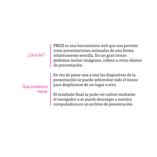 PREZI es una herramienta web que nos permite
               crear presentaciones animadas de una forma
  ¿Qué és?     relativamente sencilla. En un gran lienzo
               podemos incluir imágenes, videos u otros objetos
               de presentación.

               En vez de pasar una a una las diapositvas de la
               presentación se puede sobrevolar todo el lienzo
Que podemos    para desplazarse de un lugar a otro.
       hacer
               El resultado final se pude ver online mediante
               el navegador o se puede descargar a nuestra
               computadora en un archivo de presentación.
 