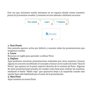 Una vez que iniciamos sesión entramos en un espacio donde vemos nuestros
prezis (si ya tenemos creados ) y tenemos acceso además a distintos recursos:



                               1             2               3




                                             4

1. Your Prezis
Esta pestaña aparece activa por defecto y muestra todas las presentaciones que
tengamos creadas.
2. Learn
Recursos en inglés para aprender a utilizar Prezi.
3. Explore
Aquí podemos encontrar presentaciones realizados por otros usuarios o buscar
alguna en concreto escribiendo el concepto a buscar en el cuadro de texto “Search
Prezis” que aparece en la parte superior derecha de la ventana de Prezi. Algunas
de estas presentaciones pueden ser usadas como base para realizar las nuestras,
mediante el botón “Make copy” que aparecerá abajo a la izquierda cuando esta
opción haya sido habilitada por el autor de la presentación.
4. New Prezi
Aquí creamos un nuevo Prezi.
 