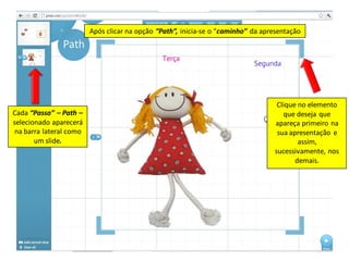 Após clicar na opção “Path”, inicia-se o “caminho” da apresentação




                                                                                  Clique no elemento
Cada “Passo” – Path –                                                               que deseja que
selecionado aparecerá                                                            apareça primeiro na
na barra lateral como                                                             sua apresentação e
       um slide.                                                                         assim,
                                                                                 sucessivamente, nos
                                                                                        demais.
 