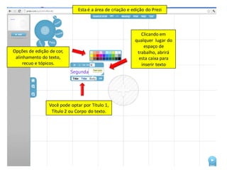 Esta é a área de criação e edição do Prezi



                                                              Clicando em
                                                           qualquer lugar do
                                                               espaço de
Opções de edição de cor,                                    trabalho, abrirá
 alinhamento do texto,                                       esta caixa para
     recuo e tópicos.                                         inserir texto




                 Você pode optar por Título 1,
                  Título 2 ou Corpo do texto.
 