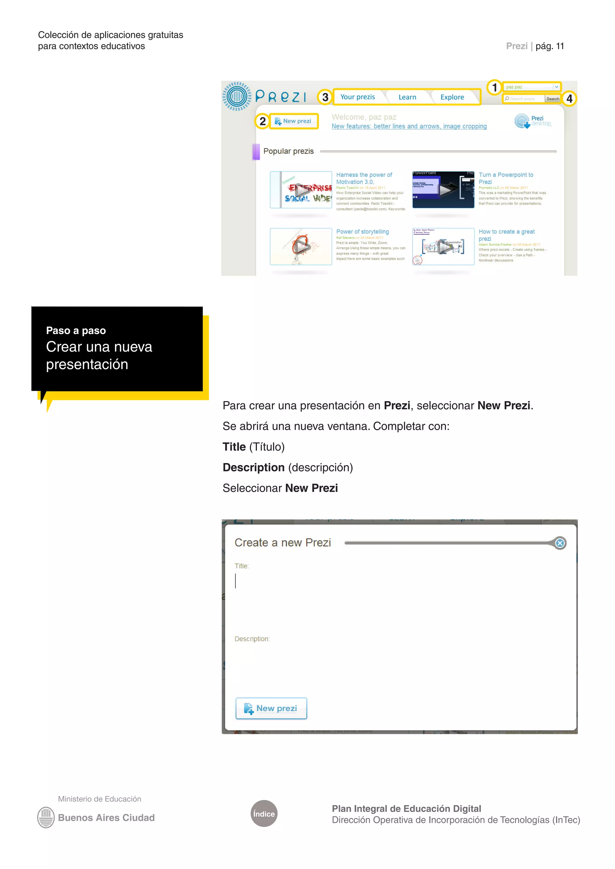 Colección de aplicaciones gratuitas
para contextos educativos	                                                                            Prezi | pág. 11



                                                                                                  1
                                                         3                                                              4
                                              2




 Paso a paso
 Crear una nueva
 presentación

                                      Para crear una presentación en Prezi, seleccionar New Prezi.
                                      Se abrirá una nueva ventana. Completar con:
                                      Title (Título)
                                      Description (descripción)
                                      Seleccionar New Prezi




                                                             Plan Integral de Educación Digital
                                            Índice
                                                             Dirección Operativa de Incorporación de Tecnologías (InTec)
 