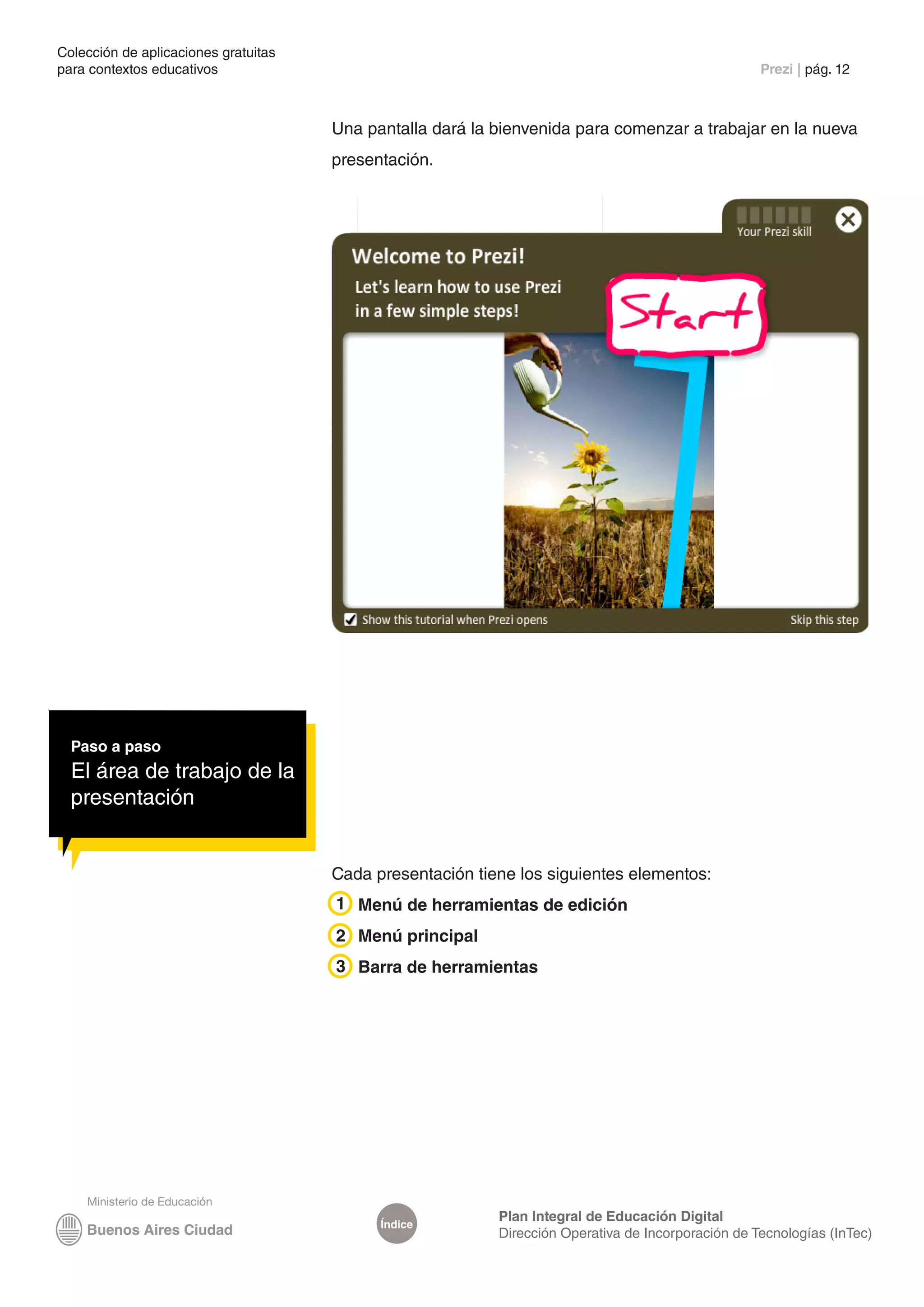 Colección de aplicaciones gratuitas
para contextos educativos	                                                                          Prezi | pág. 12



                                      Una pantalla dará la bienvenida para comenzar a trabajar en la nueva
                                      presentación.




  Paso a paso
  El área de trabajo de la
  presentación


                                      Cada presentación tiene los siguientes elementos:
                                      1 Menú de herramientas de edición
                                      2 Menú principal
                                      3 Barra de herramientas




                                                           Plan Integral de Educación Digital
                                            Índice
                                                           Dirección Operativa de Incorporación de Tecnologías (InTec)
 