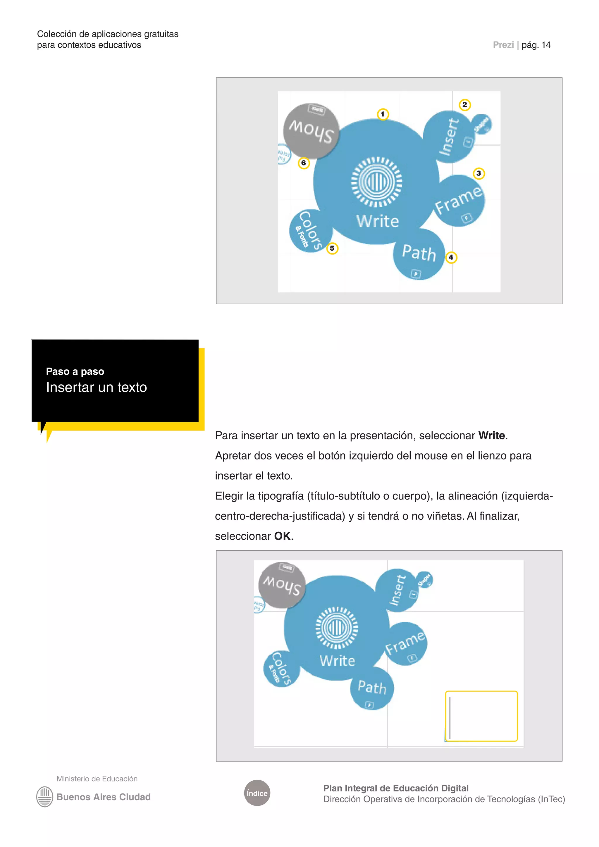 Colección de aplicaciones gratuitas
para contextos educativos	                                                                               Prezi | pág. 14




                                                                                                 2
                                                                            1




                                                           6
                                                                                                     3




                                                                5
                                                                                             4




  Paso a paso
  Insertar un texto


                                      Para insertar un texto en la presentación, seleccionar Write.
                                      Apretar dos veces el botón izquierdo del mouse en el lienzo para
                                      insertar el texto.
                                      Elegir la tipografía (título-subtítulo o cuerpo), la alineación (izquierda-
                                      centro-derecha-justificada) y si tendrá o no viñetas. Al finalizar,
                                      seleccionar OK.




                                                               Plan Integral de Educación Digital
                                             Índice
                                                               Dirección Operativa de Incorporación de Tecnologías (InTec)
 