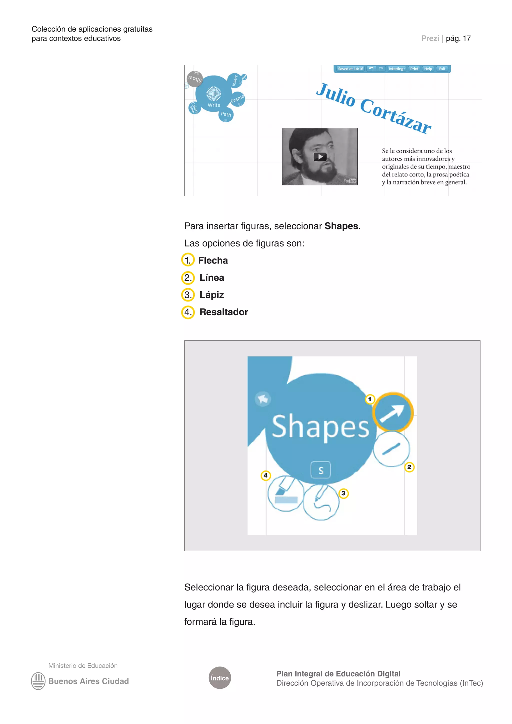 Colección de aplicaciones gratuitas
para contextos educativos	                                                                              Prezi | pág. 17




                                      Para insertar figuras, seleccionar Shapes.
                                      Las opciones de figuras son:
                                      1. Flecha
                                      2. Línea
                                      3. Lápiz
                                      4. Resaltador




                                                                                         1




                                                                                                    2
                                                           4

                                                                                 3




                                      Seleccionar la figura deseada, seleccionar en el área de trabajo el
                                      lugar donde se desea incluir la figura y deslizar. Luego soltar y se
                                      formará la figura.




                                                               Plan Integral de Educación Digital
                                            Índice
                                                               Dirección Operativa de Incorporación de Tecnologías (InTec)
 