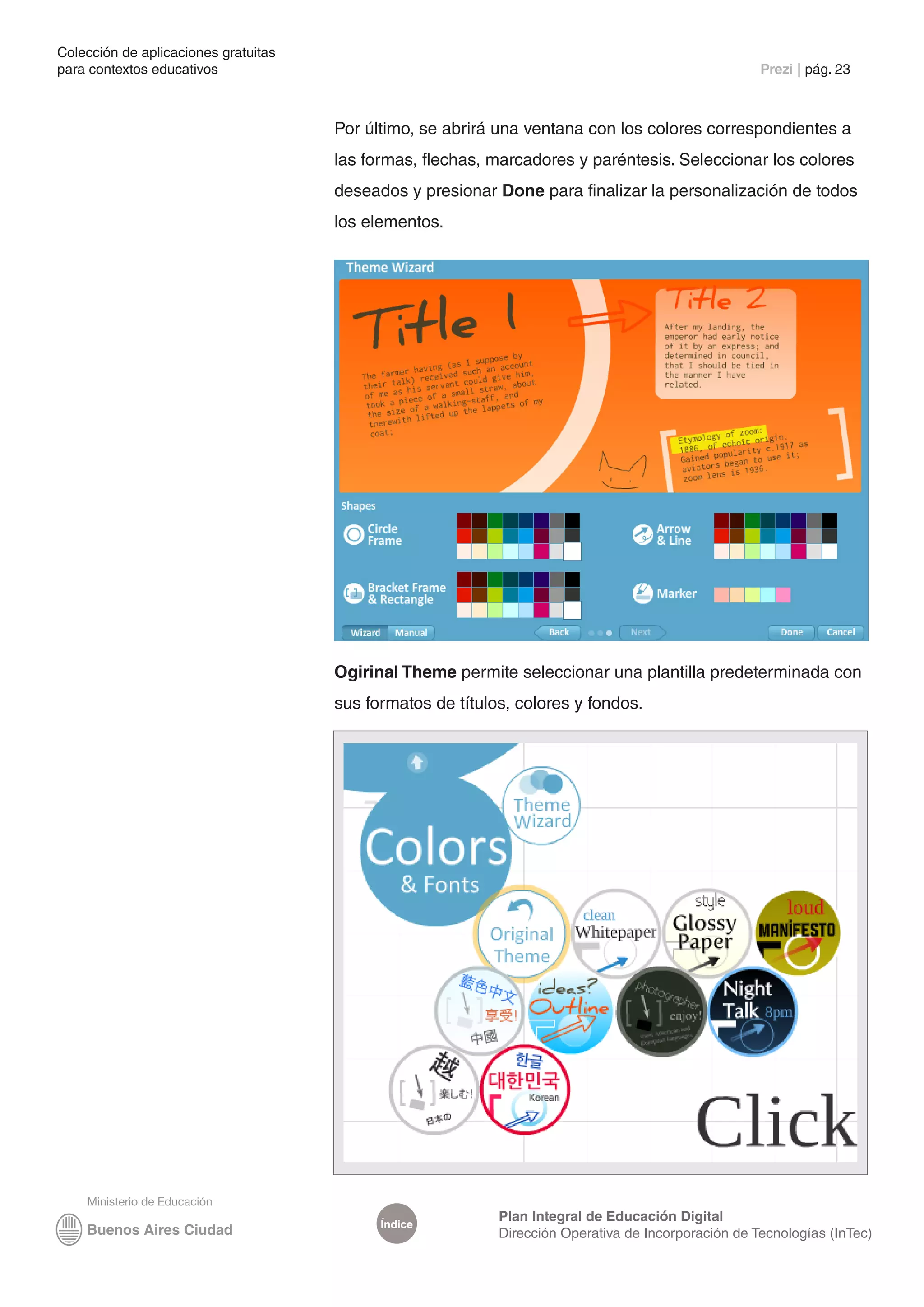 Colección de aplicaciones gratuitas
para contextos educativos	                                                                           Prezi | pág. 23



                                      Por último, se abrirá una ventana con los colores correspondientes a
                                      las formas, flechas, marcadores y paréntesis. Seleccionar los colores
                                      deseados y presionar Done para finalizar la personalización de todos
                                      los elementos.




                                      Ogirinal Theme permite seleccionar una plantilla predeterminada con
                                      sus formatos de títulos, colores y fondos.




                                                            Plan Integral de Educación Digital
                                            Índice
                                                            Dirección Operativa de Incorporación de Tecnologías (InTec)
 