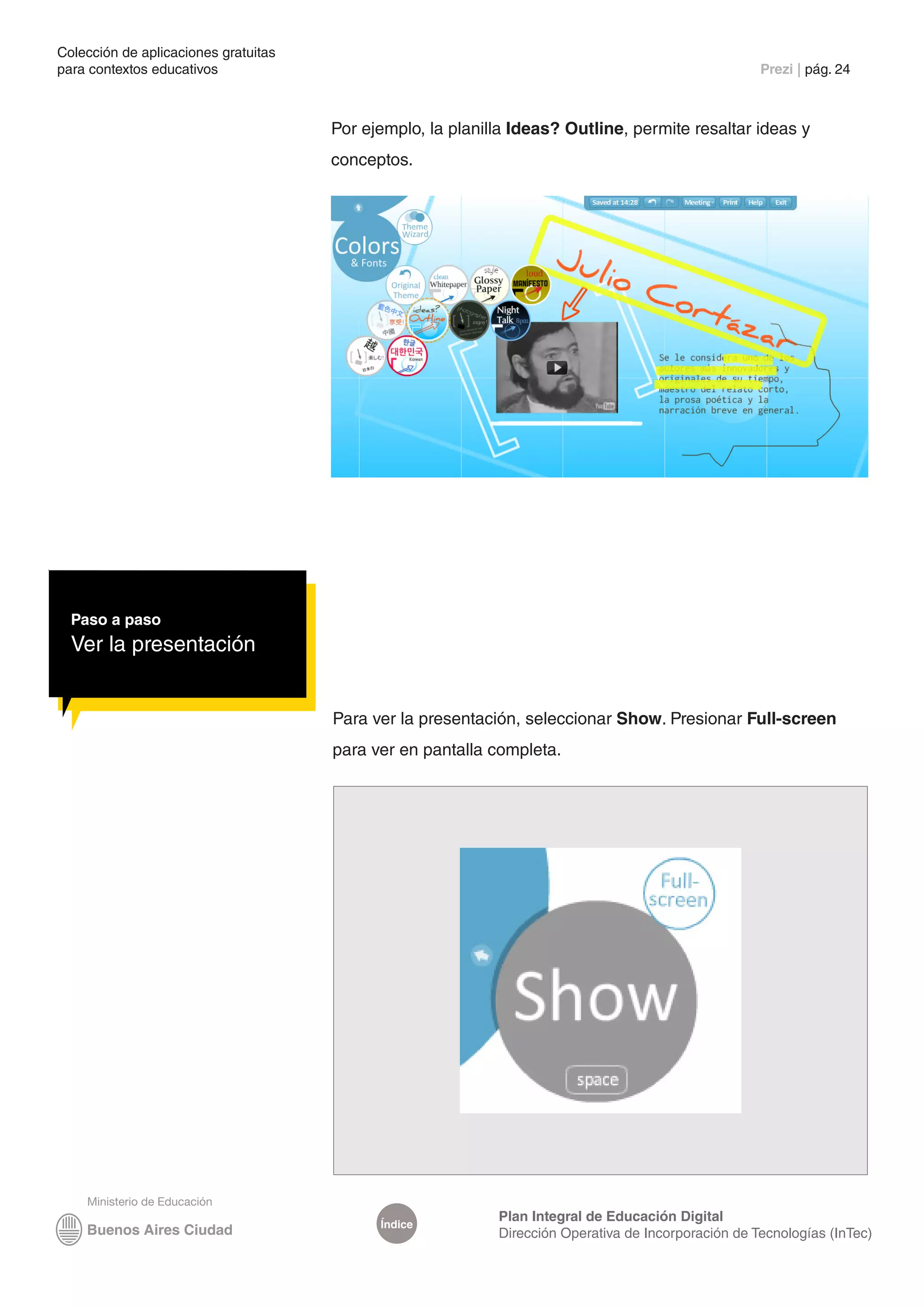 Colección de aplicaciones gratuitas
para contextos educativos	                                                                           Prezi | pág. 24



                                      Por ejemplo, la planilla Ideas? Outline, permite resaltar ideas y
                                      conceptos.




  Paso a paso
  Ver la presentación


                                      Para ver la presentación, seleccionar Show. Presionar Full-screen
                                      para ver en pantalla completa.




                                                            Plan Integral de Educación Digital
                                            Índice
                                                            Dirección Operativa de Incorporación de Tecnologías (InTec)
 
