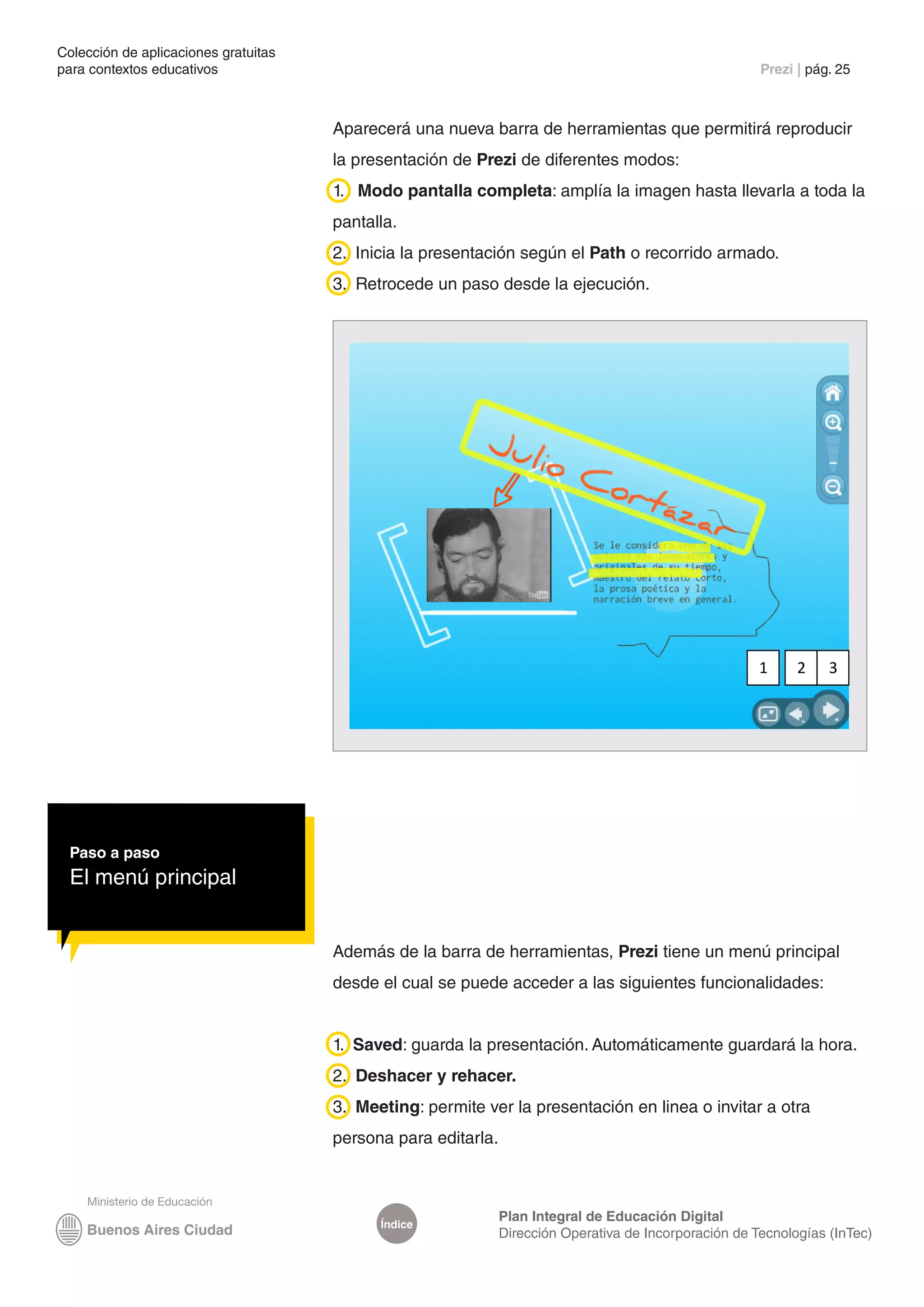Colección de aplicaciones gratuitas
para contextos educativos	                                                                              Prezi | pág. 25



                                      Aparecerá una nueva barra de herramientas que permitirá reproducir
                                      la presentación de Prezi de diferentes modos:
                                      1. Modo pantalla completa: amplía la imagen hasta llevarla a toda la
                                      pantalla.
                                      2. Inicia la presentación según el Path o recorrido armado.
                                      3. Retrocede un paso desde la ejecución.




                                                                                                        1     2    3




 Paso a paso
 El menú principal


                                      Además de la barra de herramientas, Prezi tiene un menú principal
                                      desde el cual se puede acceder a las siguientes funcionalidades:


                                      1. Saved: guarda la presentación. Automáticamente guardará la hora.
                                      2. Deshacer y rehacer.
                                      3. Meeting: permite ver la presentación en linea o invitar a otra
                                      persona para editarla.



                                                               Plan Integral de Educación Digital
                                            Índice
                                                               Dirección Operativa de Incorporación de Tecnologías (InTec)
 