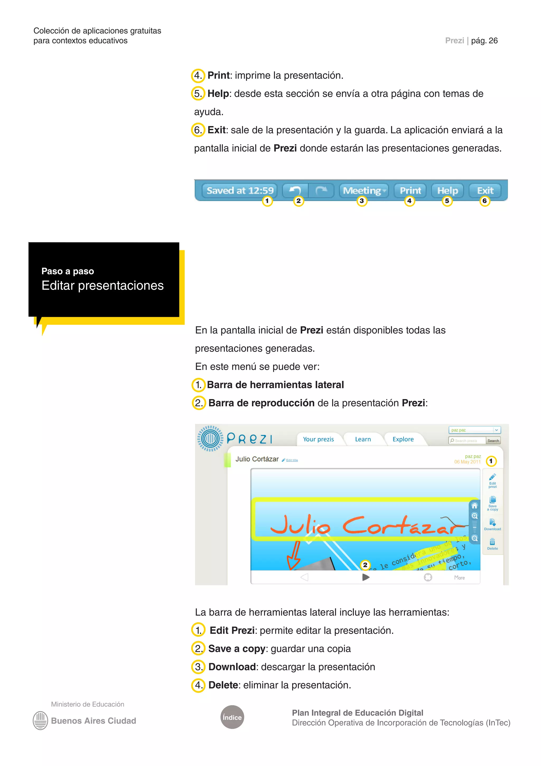 Colección de aplicaciones gratuitas
para contextos educativos	                                                                           Prezi | pág. 26



                                      4. Print: imprime la presentación.
                                      5. Help: desde esta sección se envía a otra página con temas de
                                      ayuda.
                                      6. Exit: sale de la presentación y la guarda. La aplicación enviará a la
                                      pantalla inicial de Prezi donde estarán las presentaciones generadas.




                                                      1      2                3            4         5         6




  Paso a paso
  Editar presentaciones


                                      En la pantalla inicial de Prezi están disponibles todas las
                                      presentaciones generadas.
                                      En este menú se puede ver:
                                      1. Barra de herramientas lateral
                                      2. Barra de reproducción de la presentación Prezi:




                                                                                                                   1




                                                                               2




                                      La barra de herramientas lateral incluye las herramientas:
                                      1. Edit Prezi: permite editar la presentación.
                                      2. Save a copy: guardar una copia
                                      3. Download: descargar la presentación
                                      4. Delete: eliminar la presentación.

                                                            Plan Integral de Educación Digital
                                            Índice
                                                            Dirección Operativa de Incorporación de Tecnologías (InTec)
 