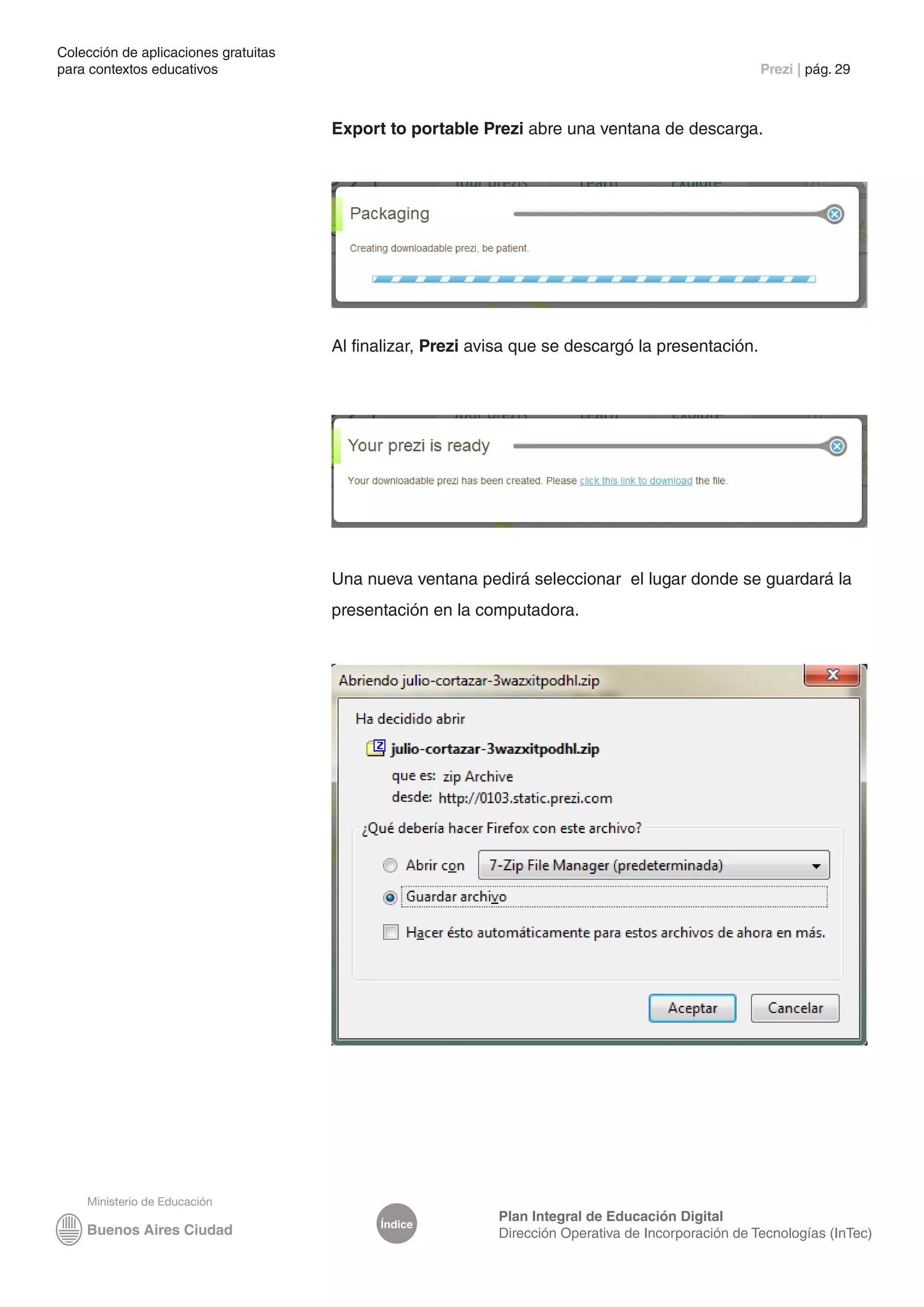 Colección de aplicaciones gratuitas
para contextos educativos	                                                                           Prezi | pág. 29



                                      Export to portable Prezi abre una ventana de descarga.




                                      Al finalizar, Prezi avisa que se descargó la presentación.




                                      Una nueva ventana pedirá seleccionar el lugar donde se guardará la
                                      presentación en la computadora.




                                                            Plan Integral de Educación Digital
                                            Índice
                                                            Dirección Operativa de Incorporación de Tecnologías (InTec)
 