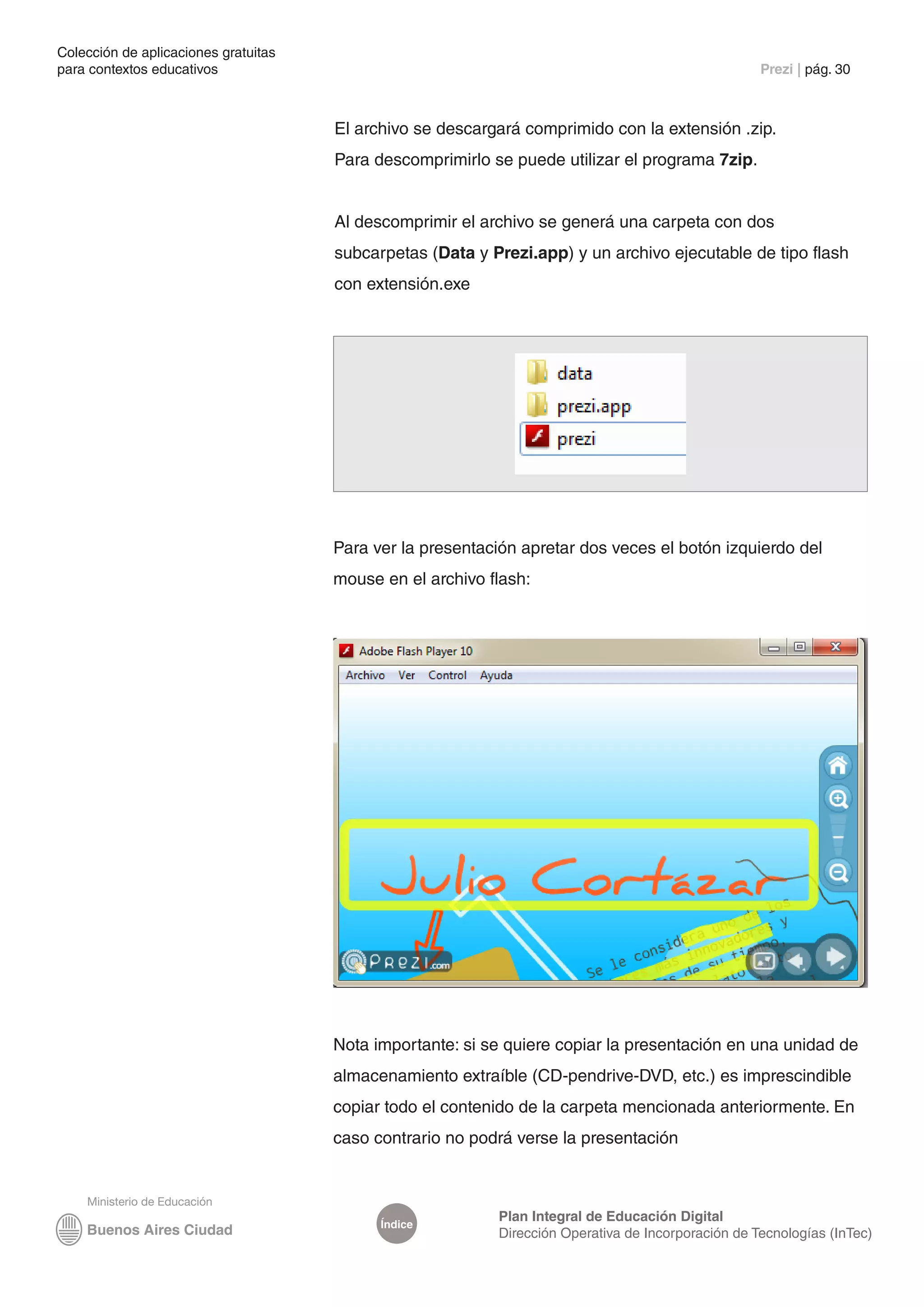 Colección de aplicaciones gratuitas
para contextos educativos	                                                                          Prezi | pág. 30



                                      El archivo se descargará comprimido con la extensión .zip.
                                      Para descomprimirlo se puede utilizar el programa 7zip.


                                      Al descomprimir el archivo se generá una carpeta con dos
                                      subcarpetas (Data y Prezi.app) y un archivo ejecutable de tipo flash
                                      con extensión.exe




                                      Para ver la presentación apretar dos veces el botón izquierdo del
                                      mouse en el archivo flash:




                                      Nota importante: si se quiere copiar la presentación en una unidad de
                                      almacenamiento extraíble (CD-pendrive-DVD, etc.) es imprescindible
                                      copiar todo el contenido de la carpeta mencionada anteriormente. En
                                      caso contrario no podrá verse la presentación



                                                           Plan Integral de Educación Digital
                                            Índice
                                                           Dirección Operativa de Incorporación de Tecnologías (InTec)
 