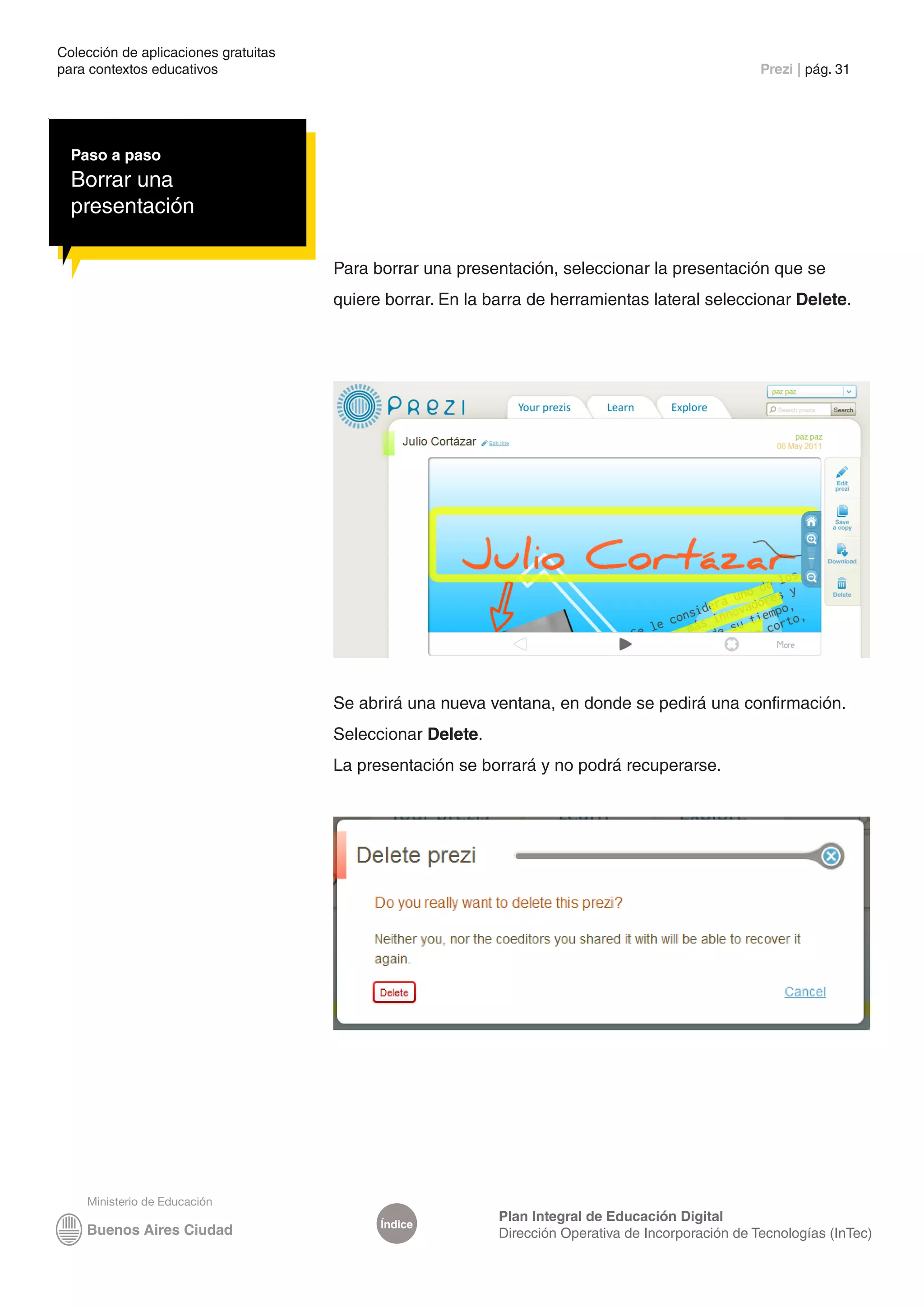 Colección de aplicaciones gratuitas
para contextos educativos	                                                                           Prezi | pág. 31




  Paso a paso
  Borrar una
  presentación

                                      Para borrar una presentación, seleccionar la presentación que se
                                      quiere borrar. En la barra de herramientas lateral seleccionar Delete.




                                      Se abrirá una nueva ventana, en donde se pedirá una confirmación.
                                      Seleccionar Delete.
                                      La presentación se borrará y no podrá recuperarse.




                                                            Plan Integral de Educación Digital
                                            Índice
                                                            Dirección Operativa de Incorporación de Tecnologías (InTec)
 