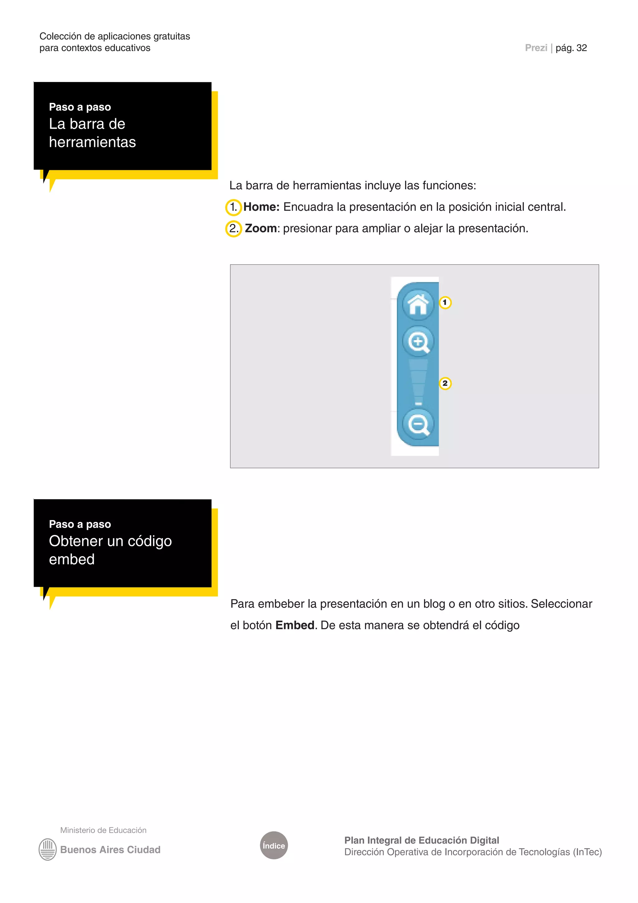 Colección de aplicaciones gratuitas
para contextos educativos	                                                                           Prezi | pág. 32




  Paso a paso
  La barra de
  herramientas

                                      La barra de herramientas incluye las funciones:
                                      1. Home: Encuadra la presentación en la posición inicial central.
                                      2. Zoom: presionar para ampliar o alejar la presentación.




                                                                                  1




                                                                                  2




  Paso a paso
  Obtener un código
  embed

                                      Para embeber la presentación en un blog o en otro sitios. Seleccionar
                                      el botón Embed. De esta manera se obtendrá el código




                                                            Plan Integral de Educación Digital
                                            Índice
                                                            Dirección Operativa de Incorporación de Tecnologías (InTec)
 