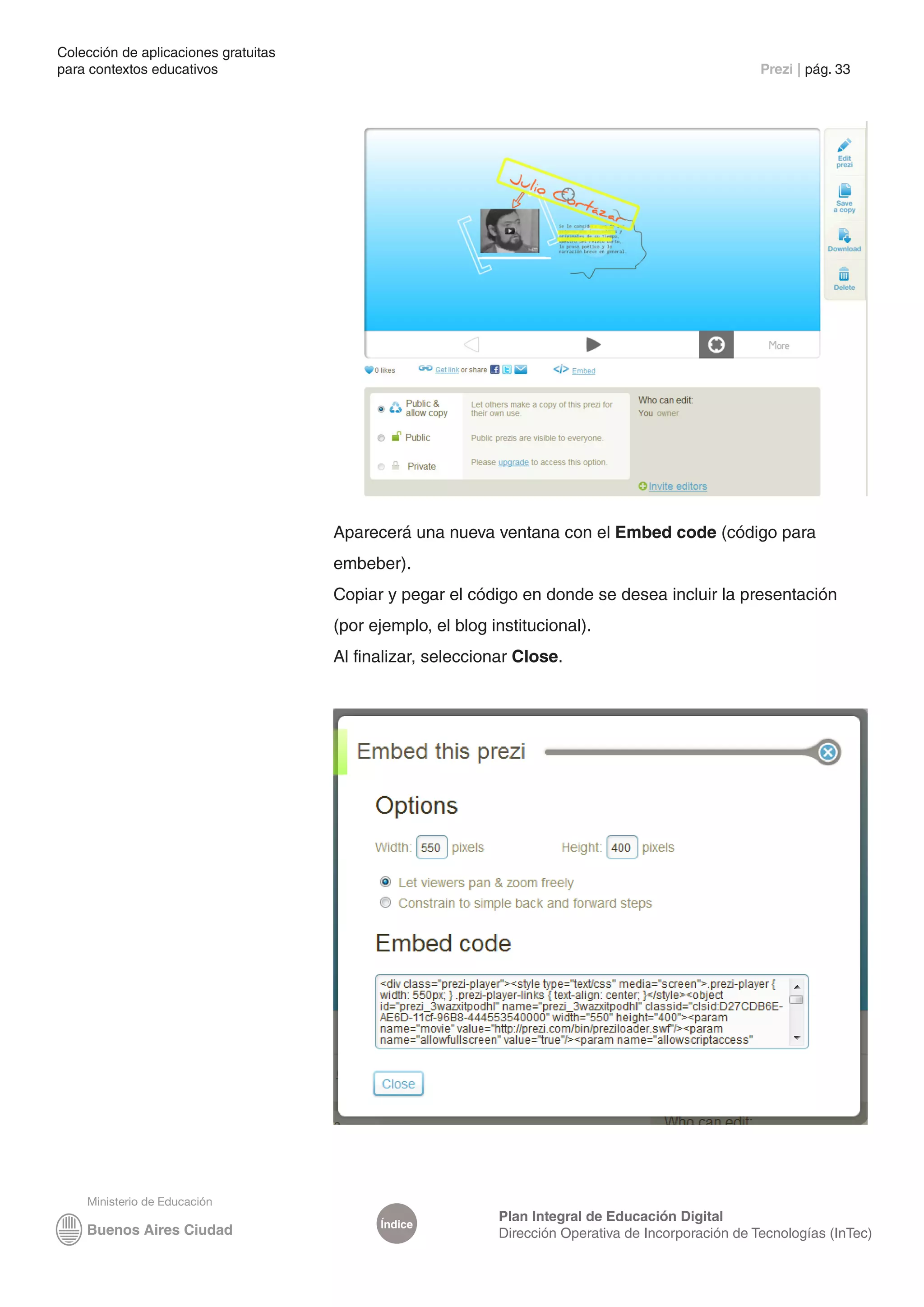 Colección de aplicaciones gratuitas
para contextos educativos	                                                                            Prezi | pág. 33




                                      Aparecerá una nueva ventana con el Embed code (código para
                                      embeber).
                                      Copiar y pegar el código en donde se desea incluir la presentación
                                      (por ejemplo, el blog institucional).
                                      Al finalizar, seleccionar Close.




                                                             Plan Integral de Educación Digital
                                            Índice
                                                             Dirección Operativa de Incorporación de Tecnologías (InTec)
 