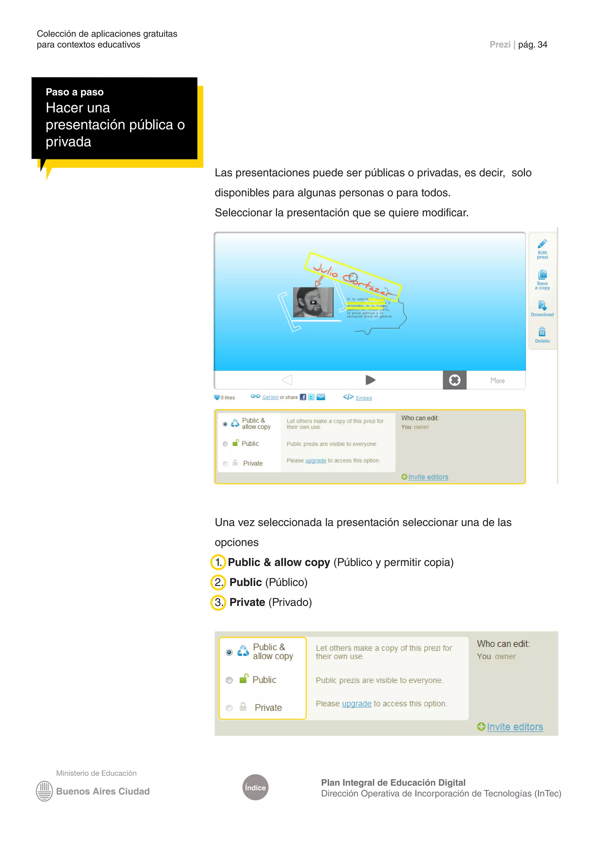 Colección de aplicaciones gratuitas
para contextos educativos	                                                                            Prezi | pág. 34




  Paso a paso
  Hacer una
  presentación pública o
  privada

                                      Las presentaciones puede ser públicas o privadas, es decir, solo
                                      disponibles para algunas personas o para todos.
                                      Seleccionar la presentación que se quiere modificar.




                                      Una vez seleccionada la presentación seleccionar una de las
                                      opciones
                                      1. Public & allow copy (Público y permitir copia)
                                      2. Public (Público)
                                      3. Private (Privado)




                                                             Plan Integral de Educación Digital
                                            Índice
                                                             Dirección Operativa de Incorporación de Tecnologías (InTec)
 