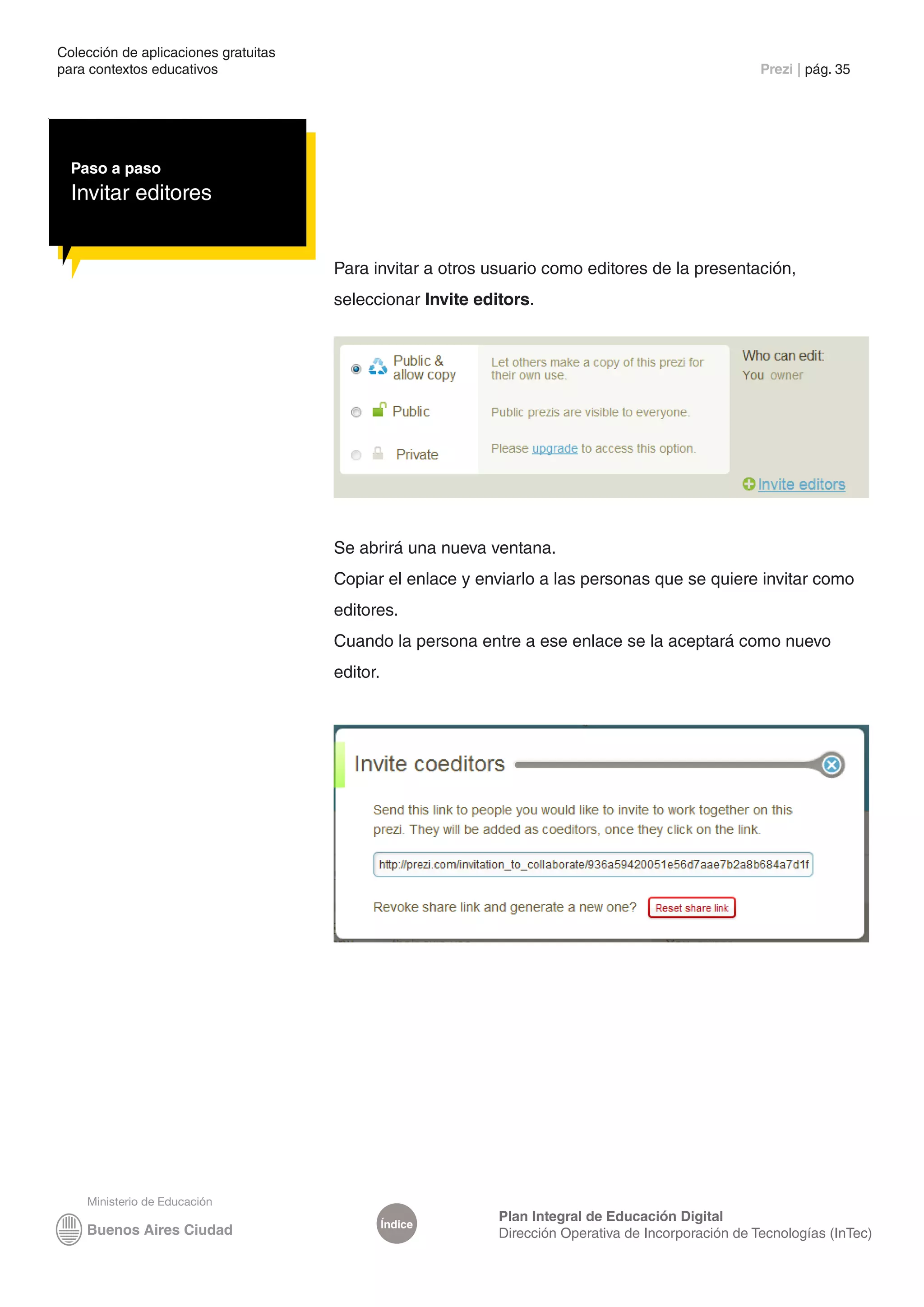 Colección de aplicaciones gratuitas
para contextos educativos	                                                                           Prezi | pág. 35




  Paso a paso
  Invitar editores


                                      Para invitar a otros usuario como editores de la presentación,
                                      seleccionar Invite editors.




                                      Se abrirá una nueva ventana.
                                      Copiar el enlace y enviarlo a las personas que se quiere invitar como
                                      editores.
                                      Cuando la persona entre a ese enlace se la aceptará como nuevo
                                      editor.




                                                            Plan Integral de Educación Digital
                                                Índice
                                                            Dirección Operativa de Incorporación de Tecnologías (InTec)
 
