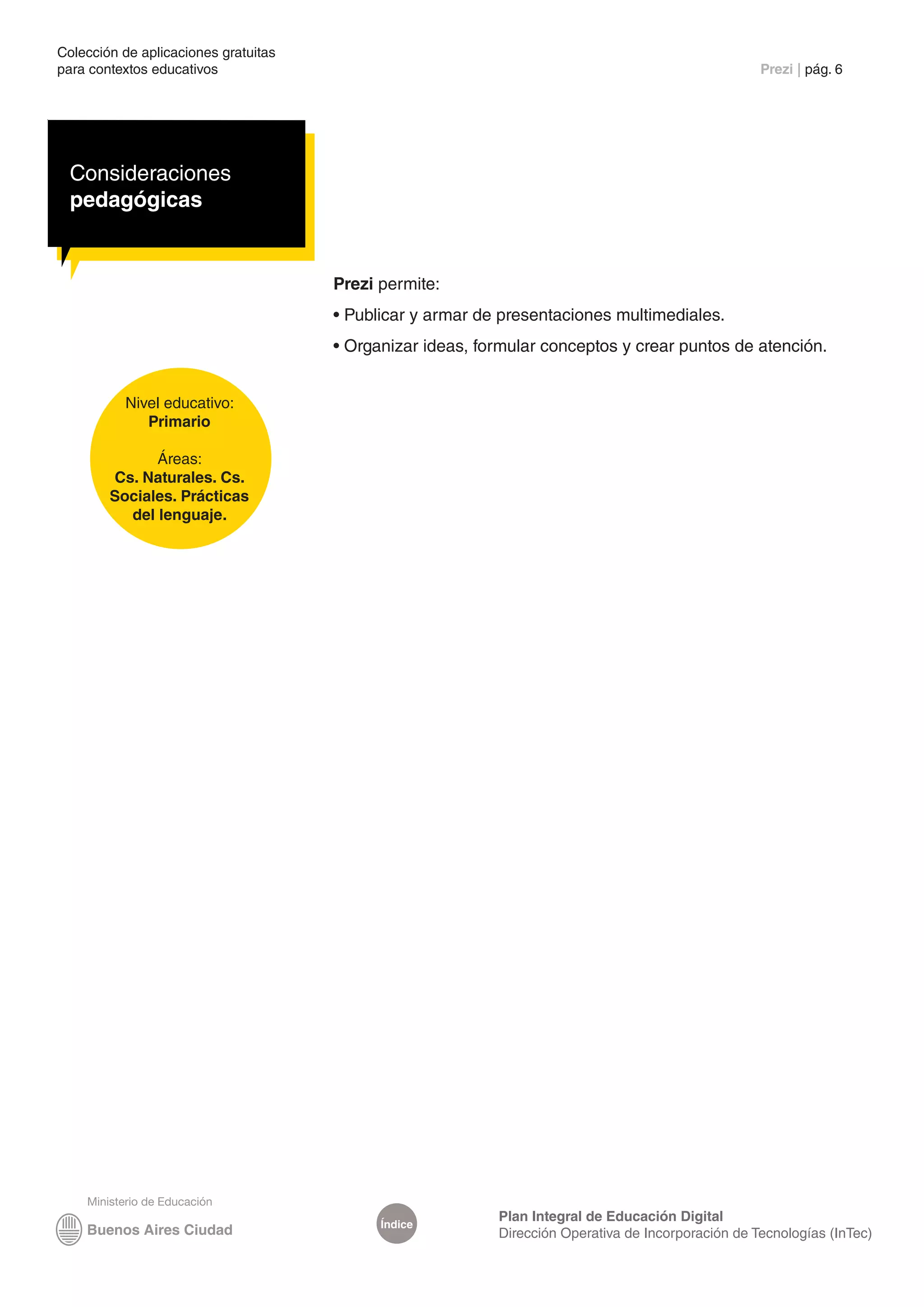 Colección de aplicaciones gratuitas
para contextos educativos	                                                                          Prezi | pág. 6




  Consideraciones
  pedagógicas


                                      Prezi permite:
                                      • Publicar y armar de presentaciones multimediales.
                                      • Organizar ideas, formular conceptos y crear puntos de atención.


          Nivel educativo:
             Primario

              Áreas:
        Cs. Naturales. Cs.
        Sociales. Prácticas
          del lenguaje.




                                                           Plan Integral de Educación Digital
                                            Índice
                                                           Dirección Operativa de Incorporación de Tecnologías (InTec)
 