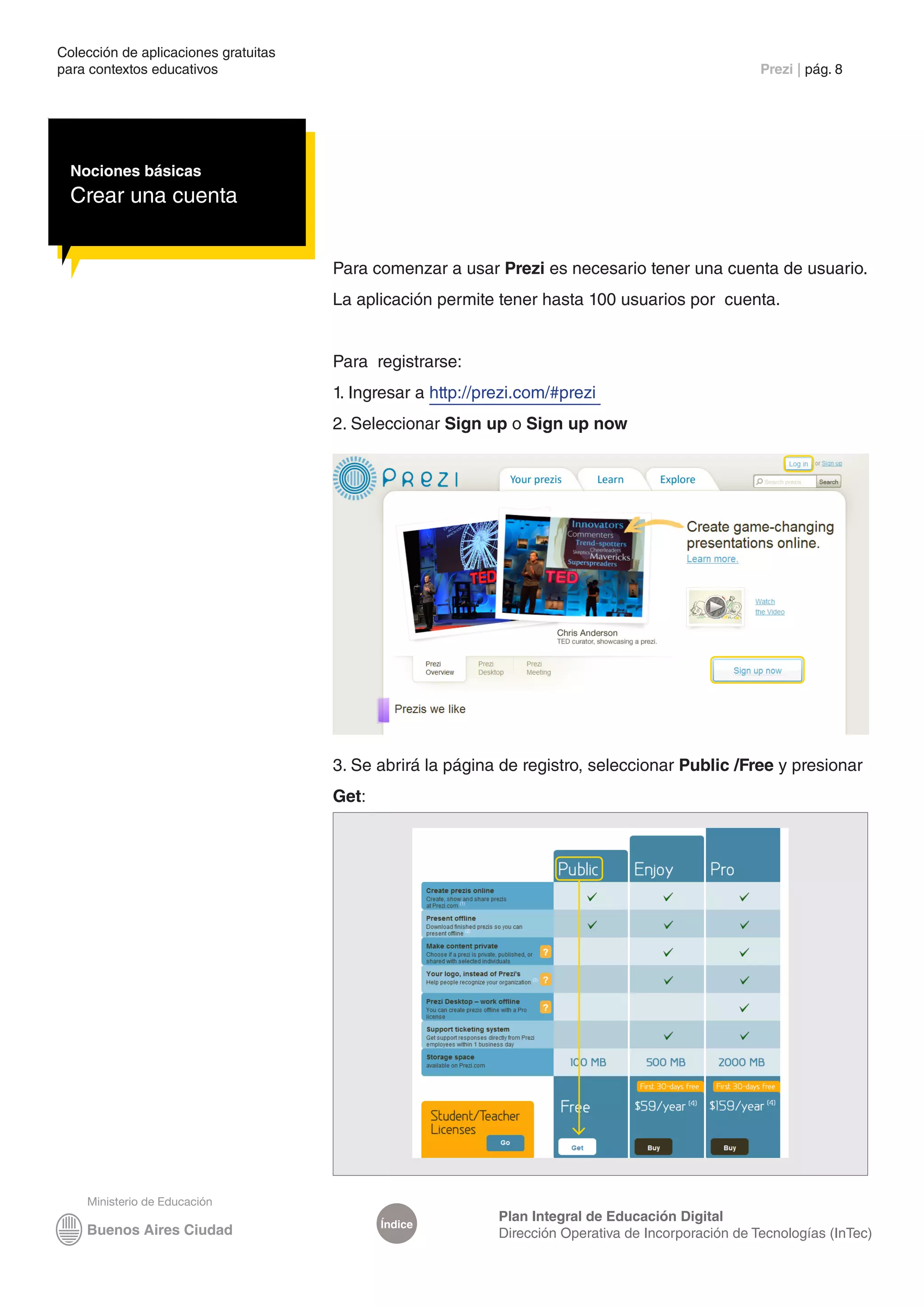 Colección de aplicaciones gratuitas
para contextos educativos	                                                                            Prezi | pág. 8




  Nociones básicas
  Crear una cuenta


                                      Para comenzar a usar Prezi es necesario tener una cuenta de usuario.
                                      La aplicación permite tener hasta 100 usuarios por cuenta.


                                      Para registrarse:
                                      1. Ingresar a http://prezi.com/#prezi
                                      2. Seleccionar Sign up o Sign up now




                                      3. Se abrirá la página de registro, seleccionar Public /Free y presionar
                                      Get:




                                                             Plan Integral de Educación Digital
                                             Índice
                                                             Dirección Operativa de Incorporación de Tecnologías (InTec)
 