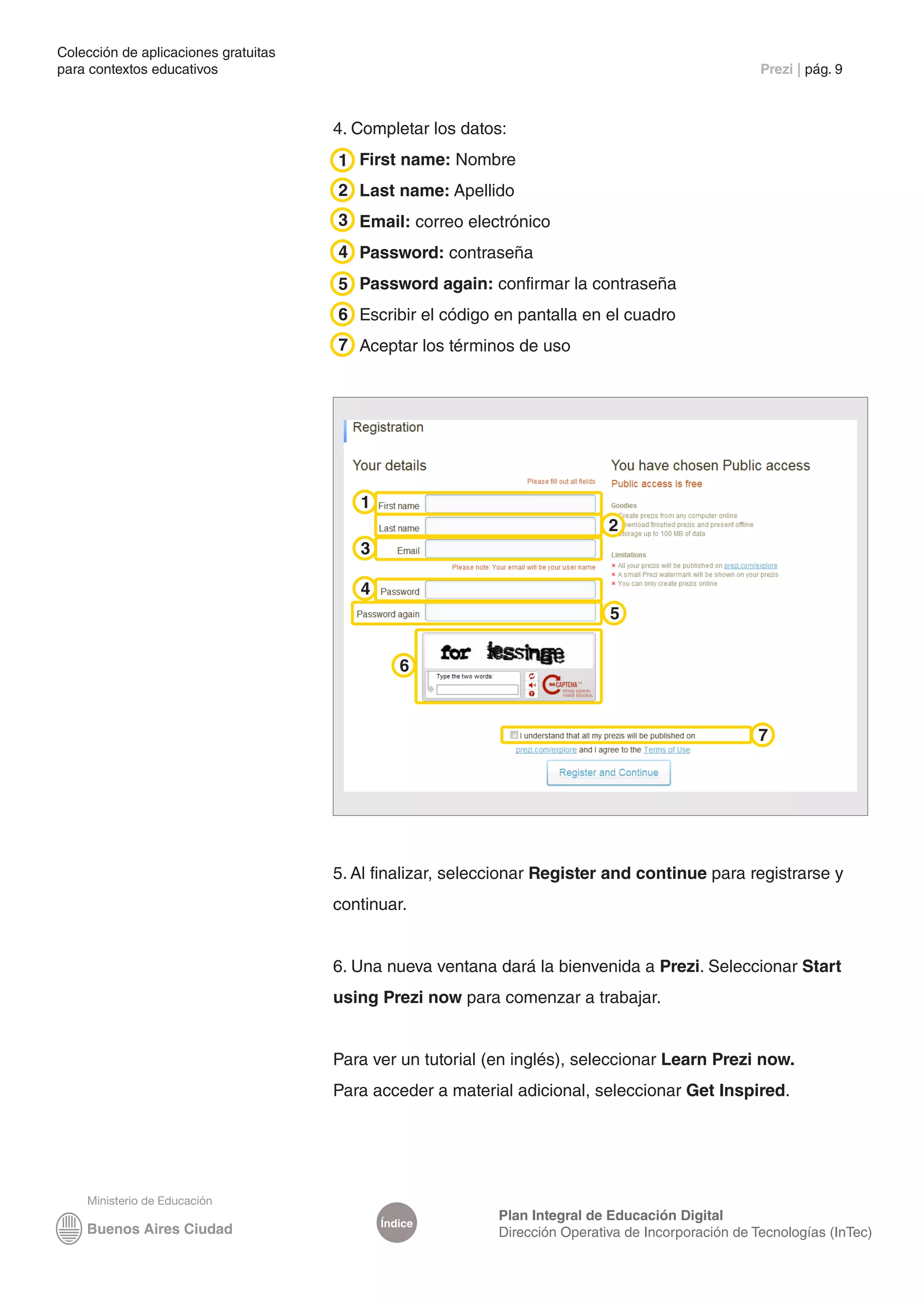 Colección de aplicaciones gratuitas
para contextos educativos	                                                                           Prezi | pág. 9



                                      4. Completar los datos:
                                      1 First name: Nombre
                                      2 Last name: Apellido
                                      3 Email: correo electrónico
                                      4 Password: contraseña
                                      5 Password again: confirmar la contraseña
                                      6 Escribir el código en pantalla en el cuadro
                                      7 Aceptar los términos de uso




                                         1
                                                                             2
                                         3

                                         4
                                                                             5


                                                6



                                                                                                     7




                                      5. Al finalizar, seleccionar Register and continue para registrarse y
                                      continuar.


                                      6. Una nueva ventana dará la bienvenida a Prezi. Seleccionar Start
                                      using Prezi now para comenzar a trabajar.


                                      Para ver un tutorial (en inglés), seleccionar Learn Prezi now.
                                      Para acceder a material adicional, seleccionar Get Inspired.




                                                            Plan Integral de Educación Digital
                                             Índice
                                                            Dirección Operativa de Incorporación de Tecnologías (InTec)
 