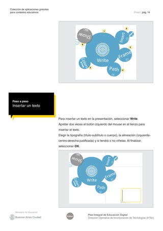 Colección de aplicaciones gratuitas
para contextos educativos	                                                                               Prezi | pág. 14




                                                                                                 2
                                                                            1




                                                           6
                                                                                                     3




                                                                5
                                                                                             4




  Paso a paso
  Insertar un texto


                                      Para insertar un texto en la presentación, seleccionar Write.
                                      Apretar dos veces el botón izquierdo del mouse en el lienzo para
                                      insertar el texto.
                                      Elegir la tipografía (título-subtítulo o cuerpo), la alineación (izquierda-
                                      centro-derecha-justificada) y si tendrá o no viñetas. Al finalizar,
                                      seleccionar OK.




                                                               Plan Integral de Educación Digital
                                             Índice
                                                               Dirección Operativa de Incorporación de Tecnologías (InTec)
 