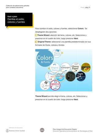 Colección de aplicaciones gratuitas
para contextos educativos	                                                                           Prezi | pág. 21




  Paso a paso
  Cambia el estilo,
  colores y fuentes

                                      Para cambiar el estilo, colores y fuentes, seleccionar Colors. Se
                                      desplegarán dos opciones:
                                      1. Theme Wizard: elección del tema, colores, etc. Seleccionar y
                                      presionar en el cuadro de color, luego presionar Next.
                                      2. Original Theme: seleccionar una plantilla predeterminada con sus
                                      formatos de títulos, colores y fondos.



                                                                         1




                                                       2




                                      Theme Wizard permite elegir el tema, colores, etc. Seleccionar y
                                      presionar en el cuadro de color, luego presionar Next.




                                                            Plan Integral de Educación Digital
                                            Índice
                                                            Dirección Operativa de Incorporación de Tecnologías (InTec)
 