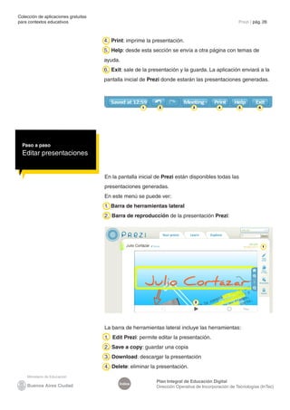 Colección de aplicaciones gratuitas
para contextos educativos	                                                                           Prezi | pág. 26



                                      4. Print: imprime la presentación.
                                      5. Help: desde esta sección se envía a otra página con temas de
                                      ayuda.
                                      6. Exit: sale de la presentación y la guarda. La aplicación enviará a la
                                      pantalla inicial de Prezi donde estarán las presentaciones generadas.




                                                      1      2                3            4         5         6




  Paso a paso
  Editar presentaciones


                                      En la pantalla inicial de Prezi están disponibles todas las
                                      presentaciones generadas.
                                      En este menú se puede ver:
                                      1. Barra de herramientas lateral
                                      2. Barra de reproducción de la presentación Prezi:




                                                                                                                   1




                                                                               2




                                      La barra de herramientas lateral incluye las herramientas:
                                      1. Edit Prezi: permite editar la presentación.
                                      2. Save a copy: guardar una copia
                                      3. Download: descargar la presentación
                                      4. Delete: eliminar la presentación.

                                                            Plan Integral de Educación Digital
                                            Índice
                                                            Dirección Operativa de Incorporación de Tecnologías (InTec)
 