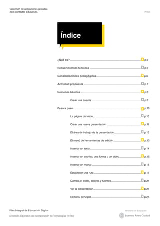 Colección de aplicaciones gratuitas
para contextos educativos	                                                                                                                            Prezi




                                               Índice


                                           ¿Qué es?................................................................................................   p.5


                                           Requerimientos técnicos .....................................................................              p.5


                                           Consideraciones pedagógicas. ...........................................................
                                                                      .                                                                               p.6


                                           Actividad propuesta..............................................................................          p.7

                                           Nociones básicas..................................................................................         p.8


                                                           Crear una cuenta ..................................................................        p.8


                                           Paso a paso. ..........................................................................................
                                                      .                                                                                               p.10


                                                           La página de inicio.................................................................
                                                                               .                                                                      p.10


                                                           Crear una nueva presentación...............................................                p.11


                                                           El área de trabajo de la presentación. ...................................
                                                                                                .                                                     p.12

                                                           El menú de herramientas de edición. ....................................
                                                                                             .                                                        p.13


                                                           Insertar un texto.....................................................................     p.14


                                                           Insertar un archivo, una forma o un video..............................                    p.15


                                                           Insertar un marco...................................................................       p.18


                                                           Establecer una ruta................................................................        p.19


                                                           Cambia el estilo, colores y fuentes.........................................               p.21


                                                           Ver la presentación. ...............................................................
                                                                              .                                                                       p.24


                                                           El menú principal. ..................................................................
                                                                            .                                                                         p.25



Plan Integral de Educación Digital

Dirección Operativa de Incorporación de Tecnologías (InTec)
 