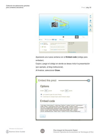 Colección de aplicaciones gratuitas
para contextos educativos	                                                                            Prezi | pág. 33




                                      Aparecerá una nueva ventana con el Embed code (código para
                                      embeber).
                                      Copiar y pegar el código en donde se desea incluir la presentación
                                      (por ejemplo, el blog institucional).
                                      Al finalizar, seleccionar Close.




                                                             Plan Integral de Educación Digital
                                            Índice
                                                             Dirección Operativa de Incorporación de Tecnologías (InTec)
 