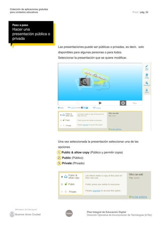 Colección de aplicaciones gratuitas
para contextos educativos	                                                                            Prezi | pág. 34




  Paso a paso
  Hacer una
  presentación pública o
  privada

                                      Las presentaciones puede ser públicas o privadas, es decir, solo
                                      disponibles para algunas personas o para todos.
                                      Seleccionar la presentación que se quiere modificar.




                                      Una vez seleccionada la presentación seleccionar una de las
                                      opciones
                                      1. Public & allow copy (Público y permitir copia)
                                      2. Public (Público)
                                      3. Private (Privado)




                                                             Plan Integral de Educación Digital
                                            Índice
                                                             Dirección Operativa de Incorporación de Tecnologías (InTec)
 