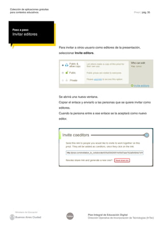 Colección de aplicaciones gratuitas
para contextos educativos	                                                                           Prezi | pág. 35




  Paso a paso
  Invitar editores


                                      Para invitar a otros usuario como editores de la presentación,
                                      seleccionar Invite editors.




                                      Se abrirá una nueva ventana.
                                      Copiar el enlace y enviarlo a las personas que se quiere invitar como
                                      editores.
                                      Cuando la persona entre a ese enlace se la aceptará como nuevo
                                      editor.




                                                            Plan Integral de Educación Digital
                                                Índice
                                                            Dirección Operativa de Incorporación de Tecnologías (InTec)
 