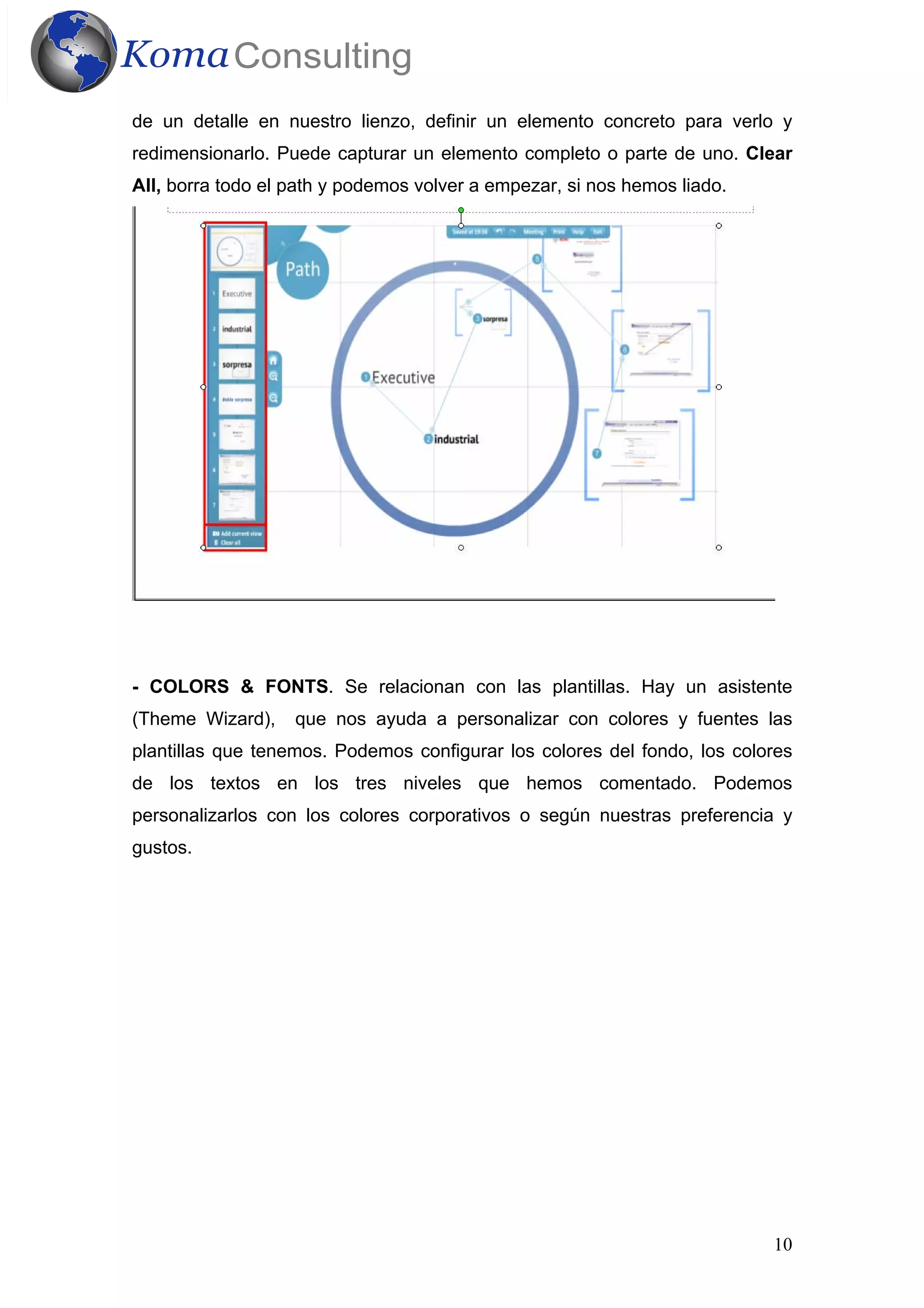 10
de un detalle en nuestro lienzo, definir un elemento concreto para verlo y
redimensionarlo. Puede capturar un elemento completo o parte de uno. Clear
All, borra todo el path y podemos volver a empezar, si nos hemos liado.
- COLORS & FONTS. Se relacionan con las plantillas. Hay un asistente
(Theme Wizard), que nos ayuda a personalizar con colores y fuentes las
plantillas que tenemos. Podemos configurar los colores del fondo, los colores
de los textos en los tres niveles que hemos comentado. Podemos
personalizarlos con los colores corporativos o según nuestras preferencia y
gustos.
 
