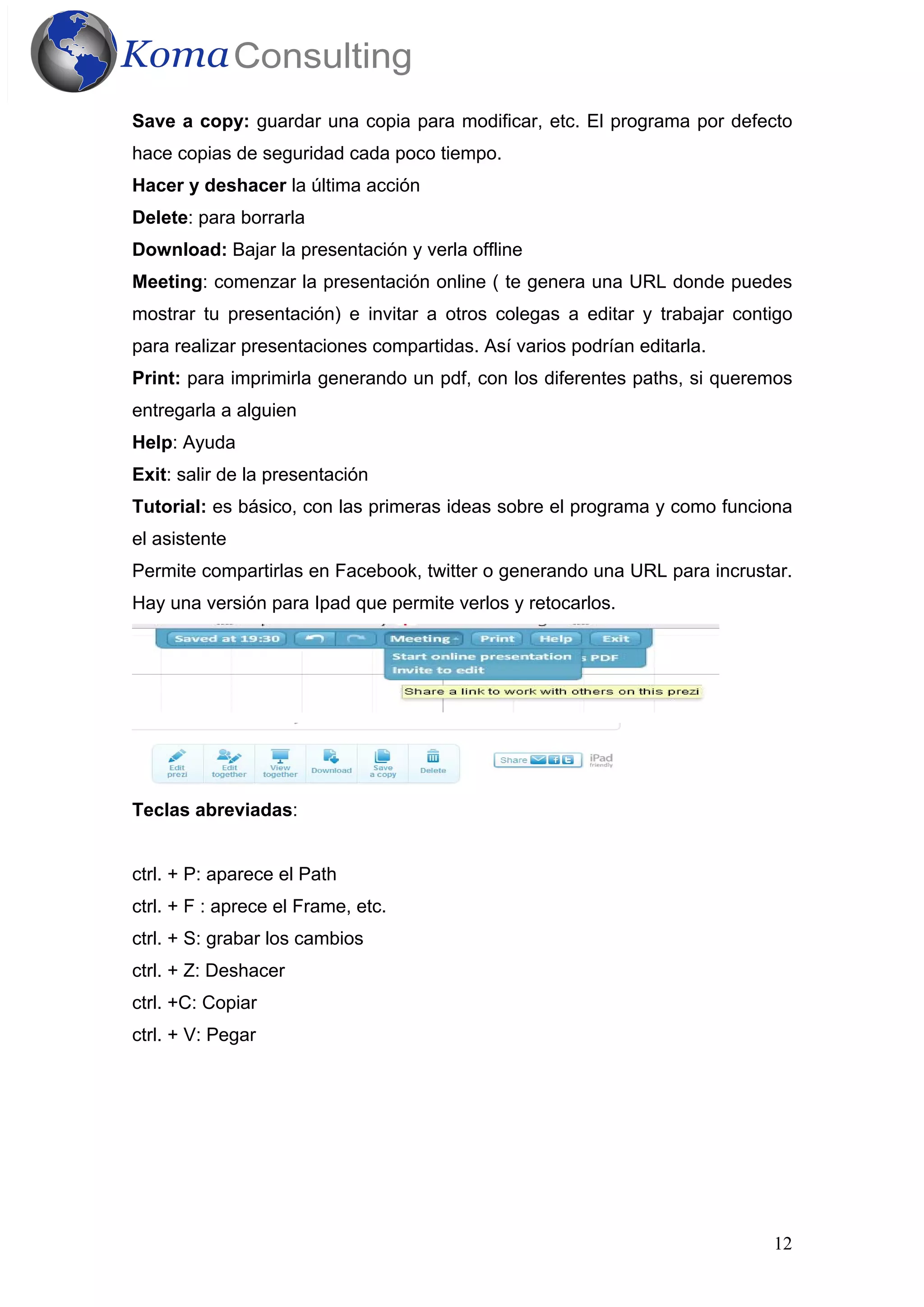 12
Save a copy: guardar una copia para modificar, etc. El programa por defecto
hace copias de seguridad cada poco tiempo.
Hacer y deshacer la última acción
Delete: para borrarla
Download: Bajar la presentación y verla offline
Meeting: comenzar la presentación online ( te genera una URL donde puedes
mostrar tu presentación) e invitar a otros colegas a editar y trabajar contigo
para realizar presentaciones compartidas. Así varios podrían editarla.
Print: para imprimirla generando un pdf, con los diferentes paths, si queremos
entregarla a alguien
Help: Ayuda
Exit: salir de la presentación
Tutorial: es básico, con las primeras ideas sobre el programa y como funciona
el asistente
Permite compartirlas en Facebook, twitter o generando una URL para incrustar.
Hay una versión para Ipad que permite verlos y retocarlos.
Teclas abreviadas:
ctrl. + P: aparece el Path
ctrl. + F : aprece el Frame, etc.
ctrl. + S: grabar los cambios
ctrl. + Z: Deshacer
ctrl. +C: Copiar
ctrl. + V: Pegar
 