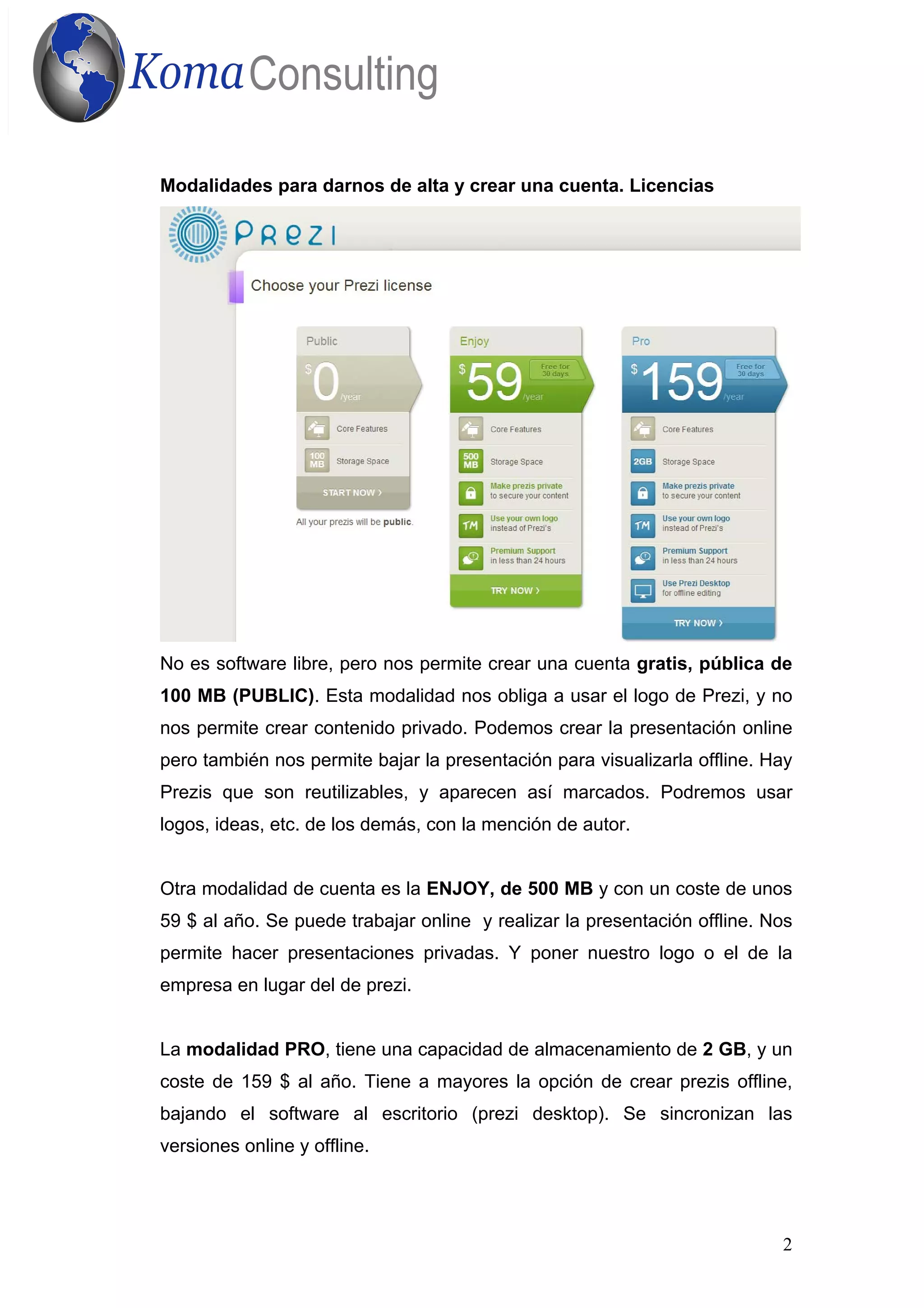 2
Modalidades para darnos de alta y crear una cuenta. Licencias
No es software libre, pero nos permite crear una cuenta gratis, pública de
100 MB (PUBLIC). Esta modalidad nos obliga a usar el logo de Prezi, y no
nos permite crear contenido privado. Podemos crear la presentación online
pero también nos permite bajar la presentación para visualizarla offline. Hay
Prezis que son reutilizables, y aparecen así marcados. Podremos usar
logos, ideas, etc. de los demás, con la mención de autor.
Otra modalidad de cuenta es la ENJOY, de 500 MB y con un coste de unos
59 $ al año. Se puede trabajar online y realizar la presentación offline. Nos
permite hacer presentaciones privadas. Y poner nuestro logo o el de la
empresa en lugar del de prezi.
La modalidad PRO, tiene una capacidad de almacenamiento de 2 GB, y un
coste de 159 $ al año. Tiene a mayores la opción de crear prezis offline,
bajando el software al escritorio (prezi desktop). Se sincronizan las
versiones online y offline.
 