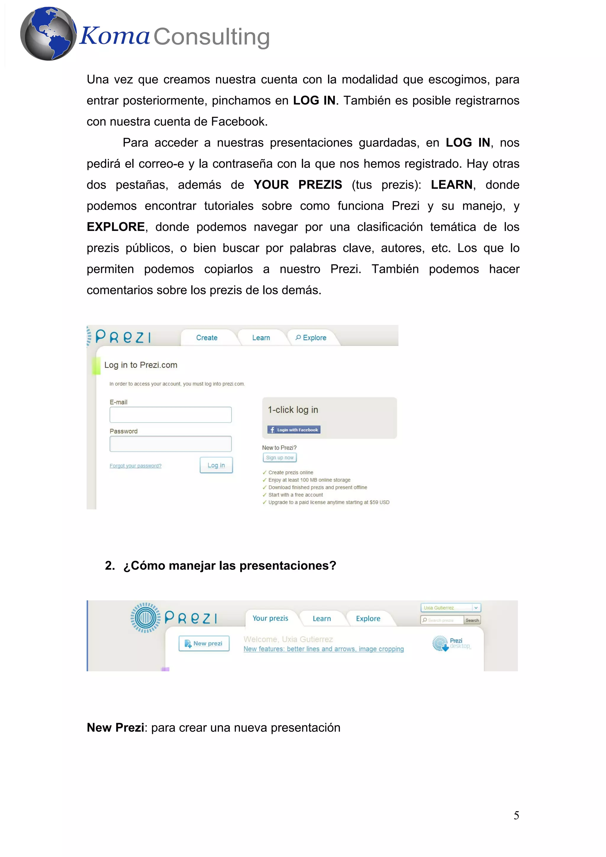 5
Una vez que creamos nuestra cuenta con la modalidad que escogimos, para
entrar posteriormente, pinchamos en LOG IN. También es posible registrarnos
con nuestra cuenta de Facebook.
Para acceder a nuestras presentaciones guardadas, en LOG IN, nos
pedirá el correo-e y la contraseña con la que nos hemos registrado. Hay otras
dos pestañas, además de YOUR PREZIS (tus prezis): LEARN, donde
podemos encontrar tutoriales sobre como funciona Prezi y su manejo, y
EXPLORE, donde podemos navegar por una clasificación temática de los
prezis públicos, o bien buscar por palabras clave, autores, etc. Los que lo
permiten podemos copiarlos a nuestro Prezi. También podemos hacer
comentarios sobre los prezis de los demás.
2. ¿Cómo manejar las presentaciones?
New Prezi: para crear una nueva presentación
 
