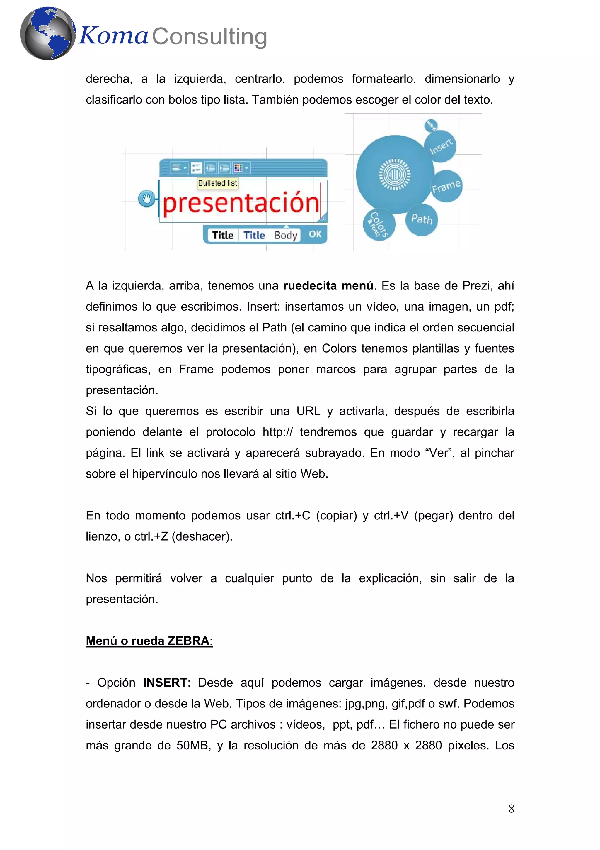 8
derecha, a la izquierda, centrarlo, podemos formatearlo, dimensionarlo y
clasificarlo con bolos tipo lista. También podemos escoger el color del texto.
A la izquierda, arriba, tenemos una ruedecita menú. Es la base de Prezi, ahí
definimos lo que escribimos. Insert: insertamos un vídeo, una imagen, un pdf;
si resaltamos algo, decidimos el Path (el camino que indica el orden secuencial
en que queremos ver la presentación), en Colors tenemos plantillas y fuentes
tipográficas, en Frame podemos poner marcos para agrupar partes de la
presentación.
Si lo que queremos es escribir una URL y activarla, después de escribirla
poniendo delante el protocolo http:// tendremos que guardar y recargar la
página. El link se activará y aparecerá subrayado. En modo “Ver”, al pinchar
sobre el hipervínculo nos llevará al sitio Web.
En todo momento podemos usar ctrl.+C (copiar) y ctrl.+V (pegar) dentro del
lienzo, o ctrl.+Z (deshacer).
Nos permitirá volver a cualquier punto de la explicación, sin salir de la
presentación.
Menú o rueda ZEBRA:
- Opción INSERT: Desde aquí podemos cargar imágenes, desde nuestro
ordenador o desde la Web. Tipos de imágenes: jpg,png, gif,pdf o swf. Podemos
insertar desde nuestro PC archivos : vídeos, ppt, pdf… El fichero no puede ser
más grande de 50MB, y la resolución de más de 2880 x 2880 píxeles. Los
 