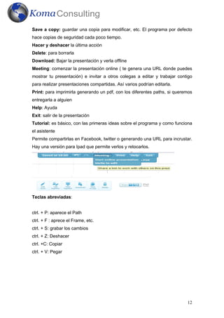 12
Save a copy: guardar una copia para modificar, etc. El programa por defecto
hace copias de seguridad cada poco tiempo.
Hacer y deshacer la última acción
Delete: para borrarla
Download: Bajar la presentación y verla offline
Meeting: comenzar la presentación online ( te genera una URL donde puedes
mostrar tu presentación) e invitar a otros colegas a editar y trabajar contigo
para realizar presentaciones compartidas. Así varios podrían editarla.
Print: para imprimirla generando un pdf, con los diferentes paths, si queremos
entregarla a alguien
Help: Ayuda
Exit: salir de la presentación
Tutorial: es básico, con las primeras ideas sobre el programa y como funciona
el asistente
Permite compartirlas en Facebook, twitter o generando una URL para incrustar.
Hay una versión para Ipad que permite verlos y retocarlos.
Teclas abreviadas:
ctrl. + P: aparece el Path
ctrl. + F : aprece el Frame, etc.
ctrl. + S: grabar los cambios
ctrl. + Z: Deshacer
ctrl. +C: Copiar
ctrl. + V: Pegar
 