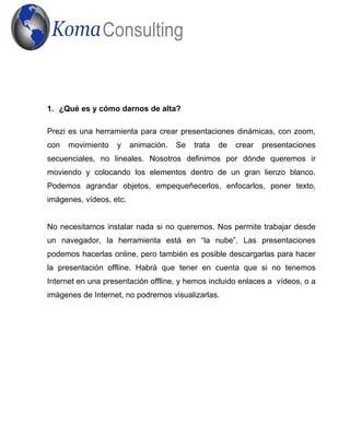 1. ¿Qué es y cómo darnos de alta?
Prezi es una herramienta para crear presentaciones dinámicas, con zoom,
con movimiento y animación. Se trata de crear presentaciones
secuenciales, no lineales. Nosotros definimos por dónde queremos ir
moviendo y colocando los elementos dentro de un gran lienzo blanco.
Podemos agrandar objetos, empequeñecerlos, enfocarlos, poner texto,
imágenes, vídeos, etc.
No necesitamos instalar nada si no queremos. Nos permite trabajar desde
un navegador, la herramienta está en “la nube”. Las presentaciones
podemos hacerlas online, pero también es posible descargarlas para hacer
la presentación offline. Habrá que tener en cuenta que si no tenemos
Internet en una presentación offline, y hemos incluido enlaces a vídeos, o a
imágenes de Internet, no podremos visualizarlas.
 