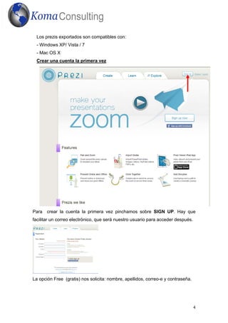 4
Los prezis exportados son compatibles con:
- Windows XP/ Vista / 7
- Mac OS X
Crear una cuenta la primera vez
Para crear la cuenta la primera vez pinchamos sobre SIGN UP. Hay que
facilitar un correo electrónico, que será nuestro usuario para acceder después.
La opción Free (gratis) nos solicita: nombre, apellidos, correo-e y contraseña.
 