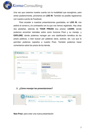 5
Una vez que creamos nuestra cuenta con la modalidad que escogimos, para
entrar posteriormente, pinchamos en LOG IN. También es posible registrarnos
con nuestra cuenta de Facebook.
Para acceder a nuestras presentaciones guardadas, en LOG IN, nos
pedirá el correo-e y la contraseña con la que nos hemos registrado. Hay otras
dos pestañas, además de YOUR PREZIS (tus prezis): LEARN, donde
podemos encontrar tutoriales sobre como funciona Prezi y su manejo, y
EXPLORE, donde podemos navegar por una clasificación temática de los
prezis públicos, o bien buscar por palabras clave, autores, etc. Los que lo
permiten podemos copiarlos a nuestro Prezi. También podemos hacer
comentarios sobre los prezis de los demás.
2. ¿Cómo manejar las presentaciones?
New Prezi: para crear una nueva presentación
 