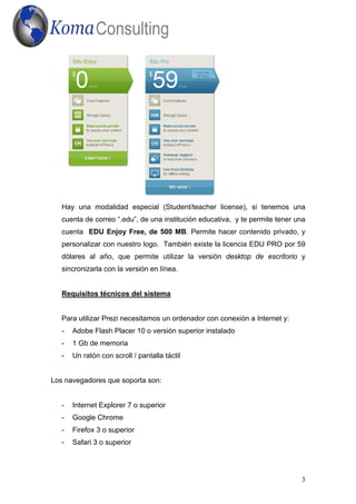 Hay una modalidad especial (Student/teacher license), si tenemos una
   cuenta de correo “.edu”, de una institución educativa, y te permite tener una
   cuenta EDU Enjoy Free, de 500 MB. Permite hacer contenido privado, y
   personalizar con nuestro logo. También existe la licencia EDU PRO por 59
   dólares al año, que permite utilizar la versión desktop de escritorio y
   sincronizarla con la versión en línea.


   Requisitos técnicos del sistema


   Para utilizar Prezi necesitamos un ordenador con conexión a Internet y:
   -   Adobe Flash Placer 10 o versión superior instalado
   -   1 Gb de memoria
   -   Un ratón con scroll / pantalla táctil


Los navegadores que soporta son:


   -   Internet Explorer 7 o superior
   -   Google Chrome
   -   Firefox 3 o superior
   -   Safari 3 o superior




                                                                              3
 