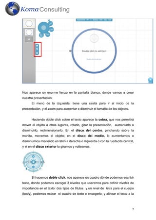 Nos aparece un enorme lienzo en la pantalla blanco, donde vamos a crear
nuestra presentación.
      El menú de la izquierda, tiene una casita para ir al inicio de la
presentación, y el zoom para aumentar o disminuir el tamaño de los objetos.


      Haciendo doble click sobre el texto aparece la cebra, que nos permitirá
mover el objeto a otros lugares, rotarlo, girar la presentación, aumentarlo o
disminuirlo, redimensionarlo. En el disco del centro, pinchando sobre la
manita, movemos el objeto; en el disco del medio, lo aumentamos o
disminuimos moviendo el ratón a derecha o izquierda o con la ruedecita central,
y el en el disco exterior lo giramos y volteamos.




      Si hacemos doble click, nos aparece un cuadro dónde podemos escribir
texto, donde podemos escoger 3 niveles que usaremos para definir niveles de
importancia en el texto: dos tipos de títulos y un nivel de letra para el cuerpo
(body), podemos estirar el cuadro de texto o encogerlo, y alinear el texto a la



                                                                              7
 