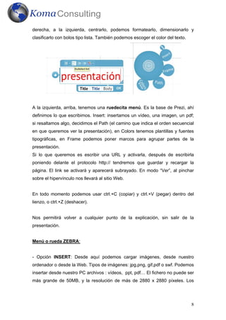 derecha, a la izquierda, centrarlo, podemos formatearlo, dimensionarlo y
clasificarlo con bolos tipo lista. También podemos escoger el color del texto.




A la izquierda, arriba, tenemos una ruedecita menú. Es la base de Prezi, ahí
definimos lo que escribimos. Insert: insertamos un vídeo, una imagen, un pdf;
si resaltamos algo, decidimos el Path (el camino que indica el orden secuencial
en que queremos ver la presentación), en Colors tenemos plantillas y fuentes
tipográficas, en Frame podemos poner marcos para agrupar partes de la
presentación.
Si lo que queremos es escribir una URL y activarla, después de escribirla
poniendo delante el protocolo http:// tendremos que guardar y recargar la
página. El link se activará y aparecerá subrayado. En modo “Ver”, al pinchar
sobre el hipervínculo nos llevará al sitio Web.


En todo momento podemos usar ctrl.+C (copiar) y ctrl.+V (pegar) dentro del
lienzo, o ctrl.+Z (deshacer).


Nos permitirá volver a cualquier punto de la explicación, sin salir de la
presentación.


Menú o rueda ZEBRA:


- Opción INSERT: Desde aquí podemos cargar imágenes, desde nuestro
ordenador o desde la Web. Tipos de imágenes: jpg,png, gif,pdf o swf. Podemos
insertar desde nuestro PC archivos : vídeos, ppt, pdf… El fichero no puede ser
más grande de 50MB, y la resolución de más de 2880 x 2880 píxeles. Los




                                                                                 8
 