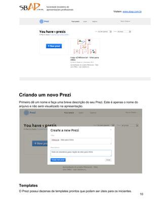 Visitem: www.sbap.com.br




Criando um novo Prezi
Primeiro dê um nome e faça uma breve descrição do seu Prezi. Este é apenas o nome do
arquivo e não será visualizado na apresentação.




Templates
O Prezi possui dezenas de templates prontos que podem ser úteis para os iniciantes.
                                                                                           10
 