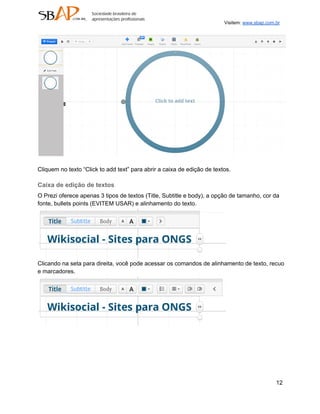 Visitem: www.sbap.com.br




Cliquem no texto “Click to add text” para abrir a caixa de edição de textos.

Caixa de edição de textos
O Prezi oferece apenas 3 tipos de textos (Title, Subtitle e body), a opção de tamanho, cor da
fonte, bullets points (EVITEM USAR) e alinhamento do texto.




Clicando na seta para direita, você pode acessar os comandos de alinhamento de texto, recuo
e marcadores.




                                                                                               12
 