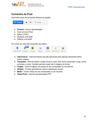 Visitem: www.sbap.com.br




Comandos do Prezi
A primeira caixa de comandos oferece as opções:




   ●   Present ­ Inicia a apresentação
   ●   Criar um novo Prezi
   ●   Salvar o Prezi
   ●   Desfazer uma ação
   ●   Refazer uma ação

Os ícones do meio são comandos de edição:




   ●   Add Frames ­ Adiciona frames que são estruturas para agrupar elementos (fotos,
       textos, vídeos).
   ●   Templates ­ Permite alterar o estilo visual e cores, bem como customizar o logo, trocar
       as fontes e cores. Também permite inserir até 3 imagens de fundo.
   ●   Images ­ Inserir imagens via upload do seu computador ou da internet.
   ●   Shapes ­ Formas geométricas, setas e destaques visuais.
   ●   Media ­ Inserir vídeos do seu computador ou do Youtube.
   ●   PowerPoint ­ Importar apresentações PPT




                                                                                             13
 