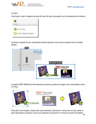 Visitem: www.sbap.com.br



Images
Você pode  inserir imagens de duas formas: Do seu computador ou do diretamente da internet.




Ao fazer o upload do seu computador deverá aparecer uma caixa de upload como indicada
abaixo.




A opção CROP IMAGE permite selecionar apenas a parte da imagem que você desejar incluir
no Prezi.




Para girar uma imagem, basta clicar para seleionar, aproximar o mouse de um dos cantos e
girar segurando o pequeno círculo que aparece ao aproximar o mouse do canto da imagem.
                                                                                        16
 