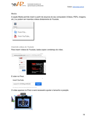 Visitem: www.sbap.com.br



Media
A opção Media permite inserir a partir de arquivos do seu computador (Vídeos, PDFs, imagens,
etc.) ou podem ser inseridos vídeos diretamente do Youtube.




Inserindo vídeos do Youtube
Para inserir vídeos do Youtube, basta copiar o endereço do vídeo.




E colar no Prezi.




O vídeo aparece no Prezi e será necessário ajustar o tamanho e posição.




                                                                                           18
 