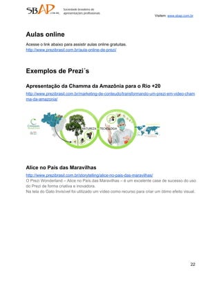 Visitem: www.sbap.com.br




Aulas online
Acesse o link abaixo para assistir aulas online gratuitas.
http://www.prezibrasil.com.br/aula­online­de­prezi/




Exemplos de Prezi´s

Apresentação da Chamma da Amazônia para o Rio +20
http://www.prezibrasil.com.br/marketing­de­conteudo/transformando­um­prezi­em­video­cham
ma­da­amazonia/




Alice no País das Maravilhas
http://www.prezibrasil.com.br/storytelling/alice­no­pais­das­maravilhas/
O Prezi Wonderland – Alice no País das Maravilhas – é um excelente case de sucesso do uso
do Prezi de forma criativa e inovadora.
Na tela do Gato Invisível foi utilizado um vídeo como recurso para criar um ótimo efeito visual.




                                                                                              22
 