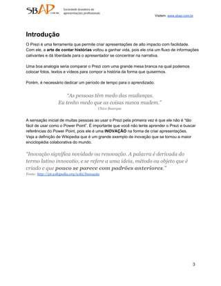 Visitem: www.sbap.com.br




Introdução
O Prezi é uma ferramenta que permite criar apresentações de alto impacto com facilidade.
Com ele, a arte de contar histórias voltou a ganhar vida, pois ele cria um fluxo de informações
cativantes e dá liberdade para o apresentador se concentrar na narrativa.

Uma boa analogia seria comparar o Prezi com uma grande mesa branca na qual podemos
colocar fotos, textos e vídeos para compor a história da forma que quisermos.

Porém, é necessário dedicar um período de tempo para o aprendizado.


                       “As pessoas têm medo das mudanças.
                   Eu tenho medo que as coisas nunca mudem.”
                                           Chico Buarque


A sensação inicial de muitas pessoas ao usar o Prezi pela primeira vez é que ele não é “tão
fácil de usar como o Power Point”. É importante que você não tente aprender o Prezi e buscar
referências do Power Point, pois ele é uma INOVAÇÃO na forma de criar apresentações.
Veja a definição de Wikipedia que é um grande exemplo de inovação que se tornou a maior
enciclopédia colaborativa do mundo.

“Inovação significa novidade ou renovação. A palavra é derivada do
termo latino innovatio, e se refere a uma ideia, método ou objeto que é
criado e que pouco se parece com padrões anteriores.”
Fonte: http://pt.wikipedia.org/wiki/Inovação




                                                                                             3
 