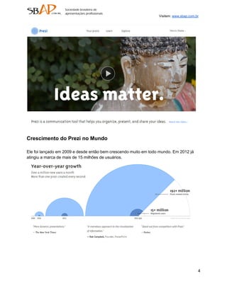 Visitem: www.sbap.com.br




Crescimento do Prezi no Mundo

Ele foi lançado em 2009 e desde então bem crescendo muito em todo mundo. Em 2012 já
atingiu a marca de mais de 15 milhões de usuários.




                                                                                        4
 
