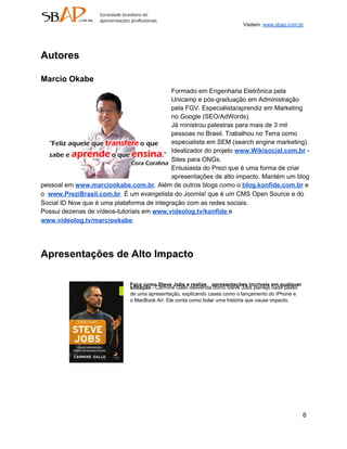 Visitem: www.sbap.com.br




Autores

Marcio Okabe
                                            Formado em Engenharia Eletrônica pela
                                            Unicamp e pós­graduação em Administração
                                            pela FGV. Especialista/aprendiz em Marketing
                                            no Google (SEO/AdWords).
                                            Já ministrou palestras para mais de 3 mil
                                            pessoas no Brasil. Trabalhou no Terra como
                                            especialista em SEM (search engine marketing).
                                            Idealizador do projeto www.Wikisocial.com.br ­
                                            Sites para ONGs.
                                            Entusiasta do Prezi que é uma forma de criar
                                            apresentações de alto impacto. Mantém um blog
pessoal em www.marciookabe.com.br. Além de outros blogs como o blog.konfide.com.br e
o  www.PreziBrasil.com.br. É um evangelista do Joomla! que é um CMS Open Source e do
Social ID Now que é uma plataforma de integração com as redes sociais.
Possui dezenas de vídeos­tutoriais em www.videolog.tv/konfide e
www.videolog.tv/marciookabe.




Apresentações de Alto Impacto

                             Faça como Steve Jobs e realize apresentações incríveis em qualquer
                             situação ­ Carmine Gallo desvenda como Steve Jobs planeja cada passo
                             de uma apresentação, explicando cases como o lançamento do iPhone e
                             o MacBook Air. Ele conta como bolar uma história que cause impacto.




                                                                                                    6
 